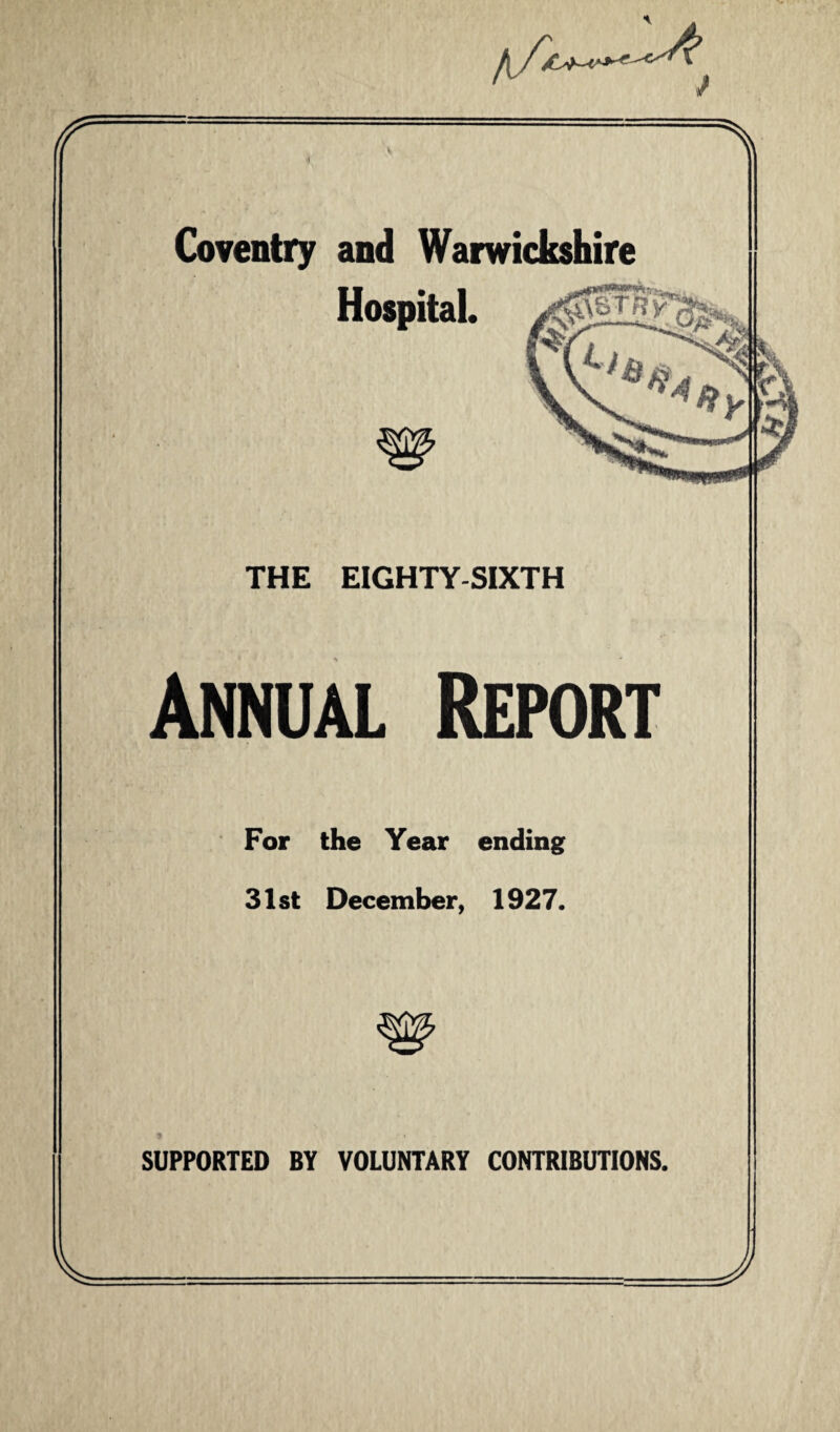 /iA At f % Coventry and Warwickshire Hospital. gWapw>(hyw . IMHHBii Ml THE EIGHTY-SIXTH Annual Report For the Year ending 31st December, 1927. SUPPORTED BY VOLUNTARY CONTRIBUTIONS. V J