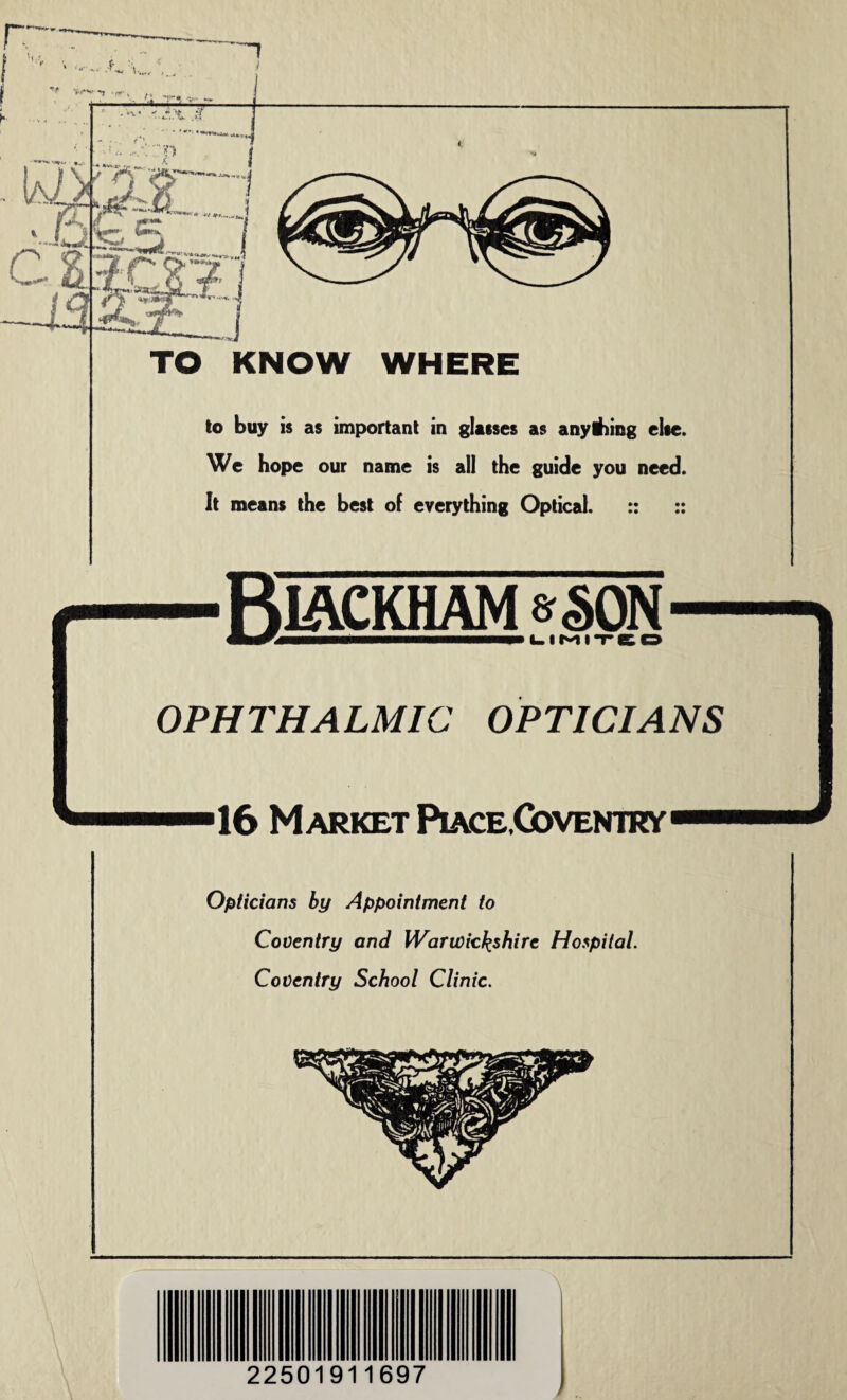 TO KNOW WHERE to buy is as important in glasses as anytiiing else. We hope our name is all the guide you need. It means the best of everything Optical. :: :: RlACKHAM g§0N ImtrjmmmmmMm—m—mmm—mmmmmmmm LIMITED OPHTHALMIC OPTICIANS 16 Market Piace,Goventry Opticians by Appointment to Coventry and Warwickshire Hospital. Coventry School Clinic. 22501911697