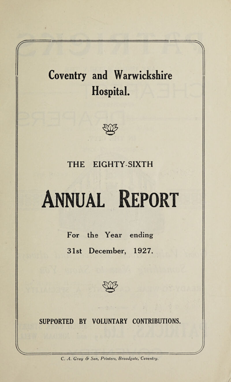 Coventry and Warwickshire Hospital. THE EIGHTY SIXTH Annual Report For the Year ending 31st December, 1927. w SUPPORTED BY VOLUNTARY CONTRIBUTIONS. C. A. Gray & Son, Printers, Broadgate, Coventry.