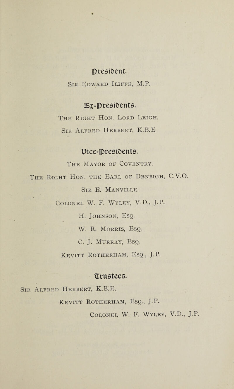 president. Sir Edward Iliffe, M.P. B£-fl>rest&ents. The Right Hon. Eord Leigh. Sir Alfred Herbert, K.B.E IDice-prestoents. The Mayor of Coventry. The Right Hon. the Earl of Denbigh, C.V.O. Sir E. Manville. Colonel W. F. Wyley, V.D., J.P. H. Johnson, Esq. W. R. Morris, Esq. C. J. Murray, Esq. Kevitt Rotherham, Esq., J.P. ITvu9teef3. Sir Alfred Herbert, K.B.E. Kevitt Rotherham, Esq., J.P. Colonel W. F. Wyley, V.D., J.P,