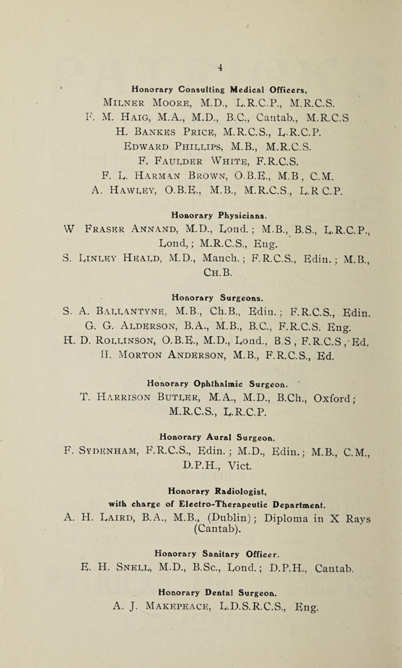 Honorary Consulting Medical Officers, Milner Moore, M.D., R.R.C.P., M.R.C.S. F. M. Haig, M.A., M.D., B.C., Cantab., M.R.C.S H. BankEvS Price, M.R.C.S., R.R.C.P. Edward Phillips, M.B., M.R.C.S. F. Faulder White, F.R.C.S. F. L. Harman Brown, O.B.E., M.B, C.M. A. Hawley, O.B.E., M.B., M.R.C.S, R.RC.P. Honorary Physicians. W Fraser Annand, M.D., Rond.; M.B., B.S., E.R.C.P., Loud,; M.R.C.S., Eng. S. Einley Heald, M.D., Manch.; F.R.C.S., Edin.; M.B., Ch.B. Honorary Surgeons. S. A. Ballantyne, M.B., Ch.B., Edin.; F.R.C.S., Edin. G. G. Alderson, B.A., M.B., B.C., F.R.C.S. Eng. H. D. Rollinson, O.B.E., M.D., Rond., B.S , F.R.C.S,'Ed. II. Morton Anderson, M.B., F.R.C.S., Ed. Honorary Ophthalmic Surgeon. T. Harrison Butler, M.A., M.D., B.Ch., Oxford; M.R.C.S., R.R.C.P. Honorary Aural Surgeon. F. Sydenham, F.R.C.S., Edin.; M.D., Edin.; M.B., C.M., D.P.H., Viet. Honorary Radiologist, with charge of Electro-Therapeutic Department. A. H. Raird, B.A., M.B., (Dublin); Diploma in X Ra}^s (Cantab). Honorary Sanitary Officer. E. H. Snell, M.D., B.Sc., Eond.; D.P.H., Cantab. Honorary Dental Surgeon. A. J. Makepeace, R.D.S.R.C.S., Eng.