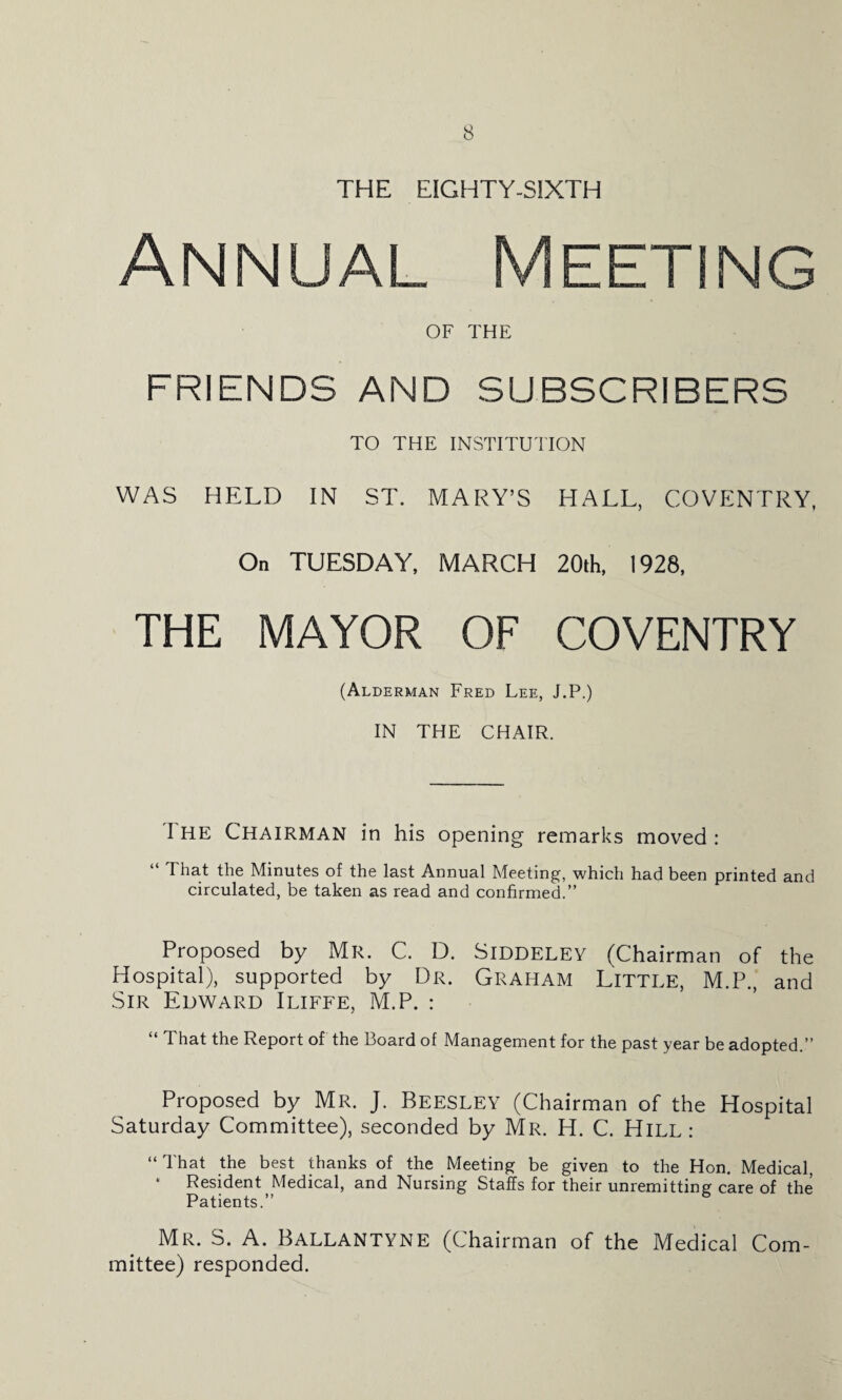 THE EIGHTY-SIXTH Annual Meeting OF THE FRIENDS AND SUBSCRIBERS TO THE INSTITUTION WAS HELD IN ST. MARY’S HALL, COVENTRY, On TUESDAY, MARCH 20th, 1928, THE MAYOR OF COVENTRY (Alderman Fred Lee, J.P.) IN THE CHAIR. I HE Chairman in his opening remarks moved : I hat the Minutes of the last Annual Meeting, which had been printed and circulated, be taken as read and confirmed.” Proposed by Mr. C. D. Siddelev (Chairman of the Hospital), supported by Dr. Graham Little, M.P., and Sir Edward Iliffe, M.P. : “ That the Report of the Board of Management for the past year be adopted.” Proposed by Mr. J. Beesley (Chairman of the Hospital Saturday Committee), seconded by Mr. H. C. Hill : “ That the best thanks of the Meeting be given to the Hon. Medical, Resident Medical, and Nursing Staffs for their unremitting care of the Patients.” Mr. S. A. Ballantyne (Chairman of the Medical Com¬ mittee) responded.