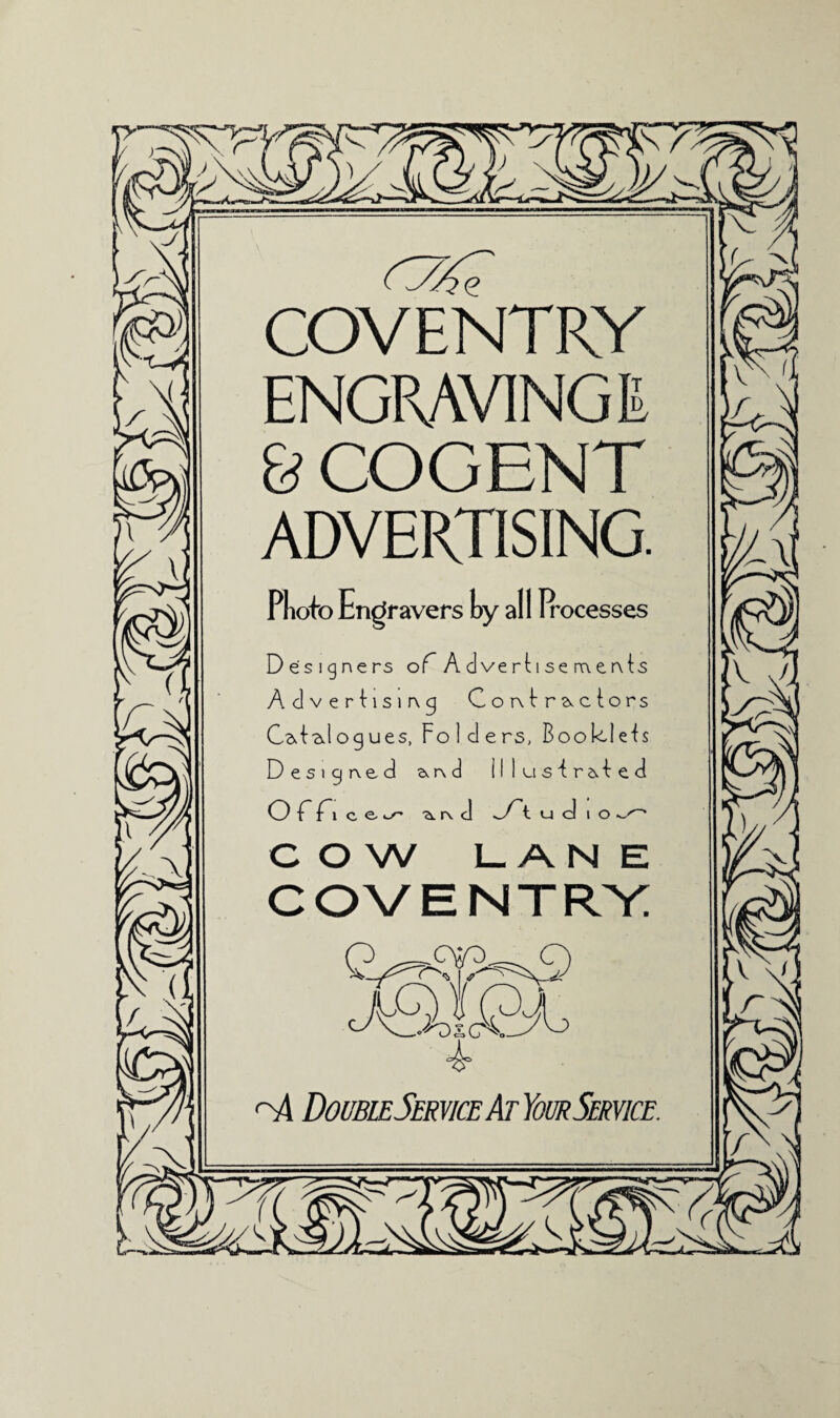 COVENTRY ENGRAVING E & COGENT ADVERTISING. Pliofo Engravers hy all Irocesses Designers of Ad verti se nenls Advertising Contractors Catalogues, Folders, Booklets Designed a, n d illustrated Officer ■a. r\ c] vTt ucjio COW LANE COVENTRY Y_Tds CtW n4 DoubleService AtYour Service. v I/. \ X
