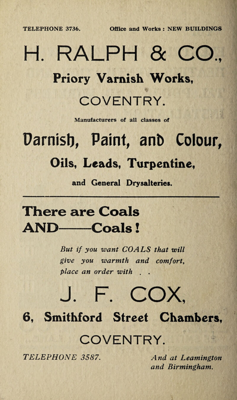 H. RALPH & CO., Priory Varnish Works, COVENTRY. Manufacturers of all classes of Darnisb, Paint, anb Colour, Oils, Leads, Turpentine, and General Drysalteries. There are Coals AND-Coals! But if you want COALS that will give you warmth and comfort, place an order with . . J. F. COX, 6, Smithford Street Chambers, COVENTRY. TELEPHONE 3587. And at Leamington and Birmingham.