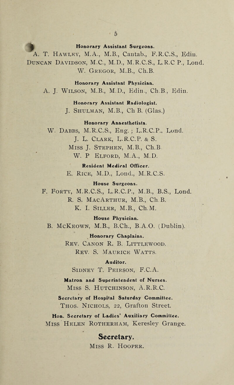 ^ Honorary Assistant Surgeons. A. T. Hawlky, M.A., M.B., Cantab., F.R.C.S., Edin. Duncan Davidson, M.C., M.D., M.R.C.S., R. R.C P., Rond W. Gregor, M.B., Ch.B. Honorary Assistant Physician. A. J. Wilson, M.B., M.D., Edin., Ch.B., Edin. Honorary Assistant Radiologist. J. Shulman, M.B., Ch B. (Glas.) Honorary Anaesthetists. W. Dabbs, M.R.C.S., Eng. ; R.R.C.P., Rond. J. R. Clark, R.R.C.P. & S. Miss J. Stephen, M.B., Ch.B W. P Elford, M.A., M.D. Resident Medical Officer. E. Rice, M.D., Rond., M.R.C.S. House Surgeons. F. Forty, M.R.C.S., R.R.C.P., M.B., B.S., Rond. R. S. MacArthur, M.B., Ch.B. K. I. Siller, M.B., Ch. M. House Physician. B. McKeown, M.B., B.Ch., B.A.O. (Dublin). Honorary Chaplains. Rev. Canon R. B. Rittlewood. Rev. S. Maurice Watts. Auditor. Sidney T. Peirson, F.C.A. Matron and Superintendent of Nurses. Miss S. Hutchinson, A.R.R.C. « Secretary of Hospital Saturday Committee. Thos. Nichols, 22, Grafton Street. Hon. Secretary of Ladies’ Auxiliary Committee. Miss Helen Rotherham, Keresley Grange. Secretary. Miss R. Hooper.
