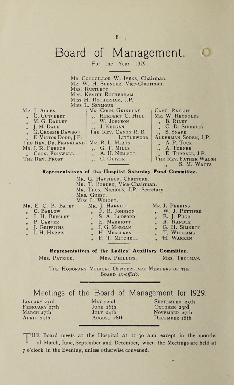 Board of Management. For the Year 1929. Mr. J. Allen „ C. Cuthbert „ M. G. Dadley „ J. M. Dale G.Crosbie Dawson ,, E. Victor Dodd, J.P. The Rev. Dr. Frankland Mr. J. R. French „ Coun. Friswell The Rev. Frost Mr. Councillor W. Ivens, Chairman. Mr. W. H. Spencer, Vice-Chairman. Mrs. Bartlett Mrs. Kevitt Rotherham. Miss H. Rotherham, J.P. Miss L. Seymour Mr Coun. Grindlay ,, Herbert C. Hill ,, W. Johnson ,, J. Keegan The Rev. Canon R. B. Littlewood Mr. R. L. Meats ,, G. T. Mills ,, A. H. Niblett „ C. Oliver Capt. Ratliff Mr. W. Reynolds „ B. Riley „ C. D. Siddeley ,, S. Snape Alderman Soden, J.P, ,, A. P. Tuck ,, A. Turner „ E. Turrall, J.P. The Rev. Father Walsh ,, S. M. Watts Representatives of the Hospital Saturday Fund Committee. Mr. G. Hadfield, Chairman. Mr. T. Burden, Vice-Chairman. Mr. Thos. Nichols, J.P., Secretary. Mrs. Guest. Miss L. Wright. Mr. E. C. B. Batey Mr. J. Harnott Mr. J. Perkins ,, C. Barlow ,, F. B. Johnson ,, W. J. Pettifer „ J. H. Beeslet ,, S. A. Ludford ,, E. J. Pugh ,, P. Carter ,, E. Marriott „ A. Randle „ J. Griffiths ,, J. G. Morgan ,, G. H. SlMNETT ,, J. H. Harris ,, H. Measures ,, T. Williams ,, F. T. Mitchell ,, ~H. Warren Representatives of the Ladies’ Auxiliary Committee. Mrs. Patrick. Mrs. Phillips. Mrs. Trotman. The Honorary Medical Officers are Members of the Board ex-officio. Meetings of the Board of Management for 1929. January 23rd February 27th March 27th April 24th May 22nd June 26th July 24th August 28th September 25th October 23rd November 27th December 18th I HE Board meets at the Hospital at 11-30 a.m. except in the months A of March, June, September and December, when the Meetings are held at 7 o’clock in the Evening, unless otherwise convened.