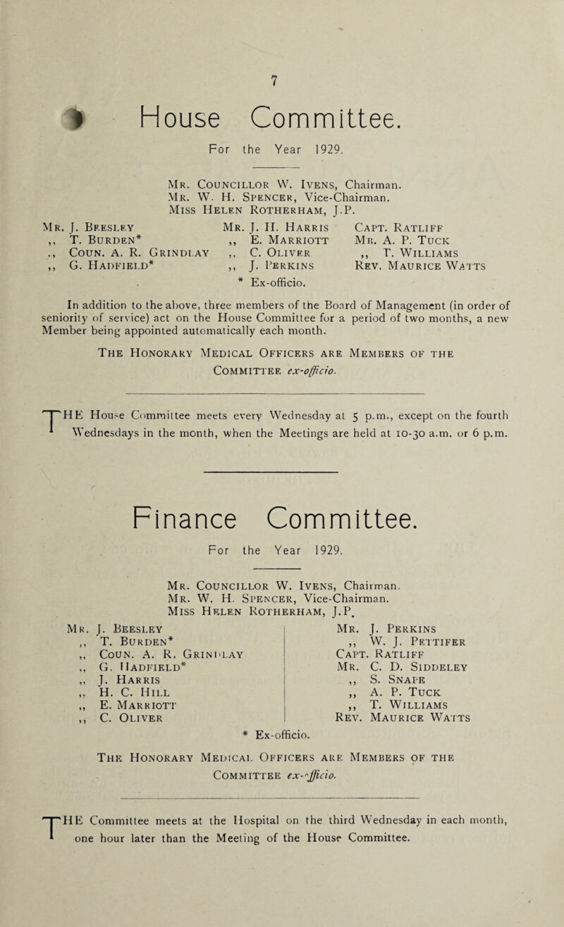 House Committee. For the Year 1929. Mr. Councillor W. Ivens, Chairman. Mr. W. H. Spencer, Vice-Chairman. Miss Helen Rotherham, J.P. Mr. J. Bkesley Mr. J. II. Harris ,, T. Burden* ,, E. Marriott ., Coun. A. R. Grindi.ay ,, C. Oliver ,, G. Hadfield* ,, J. Perkins * Ex-officio. Capt. Ratliff Mr. A. P. Tuck ,, T. Williams Rev. Maurice W^tts In addition to the above, three members of the Board of Management (in order of seniority of service) act on the House Committee for a period of two months, a new Member being appointed automatically each month. The Honorary Medical Officers are Members of the Committee ex-officio. j HE House Committee meets every Wednesday at 5 p.m., except on the fourth * Wednesdays in the month, when the Meetings are held at 10-30 a.m. or 6 p.m. Finance Committee. For the Year 1929. Mr. Councillor W. Ivens, Chairman. Mr. W. H. Spencer, Vice-Chairman. Miss Helen Rotherham, J.P. Mr. J. Beesley ,, T. Burden* ,, Coun. A. R. Grindlay ,, G. Hadfield* ,, J. Harris „ H. C. Hill ,, E. Marriott ,, C. Oliver Mr. J. Perkins ,, W. J. Pettifer Capt. Ratliff Mr. C. D. Siddeley ,, S. Snape ,, A. P. Tuck ,, T. Williams Rev. Maurice Watts * Ex-officio. The Honorary Medical Officers are Members of the Committee ex-^fficio. HE Committee meets at the Hospital on the third Wednesday in each month, one hour later than the Meeting of the House Committee.