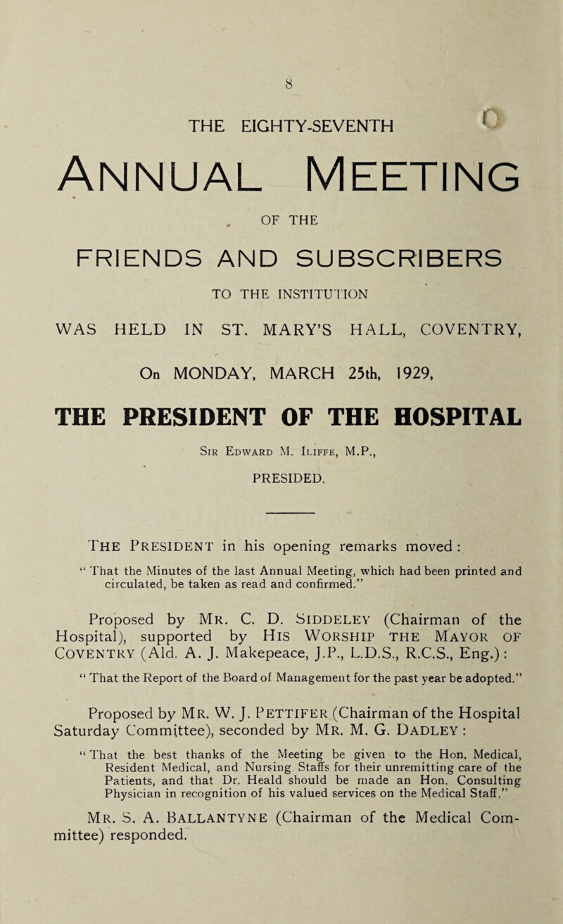 THE EIGHTY-SEVENTH Annual Meeting OF THE FRIENDS AND SUBSCRIBERS TO THE INSTITUTION WAS HELD IN ST. MARY’S HALL, COVENTRY, On MONDAY, MARCH 25th, 1929, THE PRESIDENT OF THE HOSPITAL Sir Edward M. Iliffe, M.P., PRESIDED. The President in his opening remarks moved : “ That the Minutes of the last Annual Meeting, which had been printed and circulated, be taken as read and confirmed.” Proposed by Mr. C. D. Siddeley (Chairman of the Hospital), supported by His Worship the Mayor of Coventry (Aid. A. J. Makepeace, J.P., L.D.S., R.C.S., Eng.): “ That the Report of the Board of Management for the past year be adopted.” Proposed by Mr. W. J. Pettifer (Chairman of the Hospital Saturday Committee), seconded by Mr. M. G. Dadley : “ That the best thanks of the Meeting be given to the Hon. Medical, Resident Medical, and Nursing Staffs for their unremitting care of the Patients, and that Dr. Heald should be made an Hon. Consulting Physician in recognition of his valued services on the Medical Staff.” Mr. S. A. Ballantyne (Chairman of the Medical Com¬ mittee) responded.