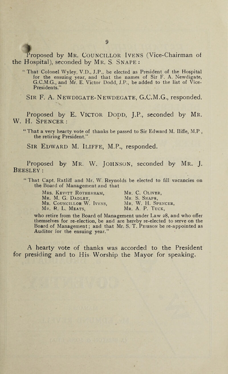 Proposed by Mr. Councillor Ivens (Vice-Chairman oi the Hospital), seconded by Mr. S. Snape : “ That Colonel Wyley, V.D., J.P., be elected as President of the Hospital for the ensuing year, and that the names of Sir F. A. Newdigate, G.C.M.G., and Mr. E. Victor Dodd, J.P., be added to the list of Vice- Presidents.” Sir F. A. Newdigate-Newdegate, G.C.M.G., responded. Proposed by E. Victor Dodd, J.P., seconded by Mr. W. H. Spencer : “ That a very hearty vote of thanks be passed to Sir Edward M. Iliffe, M.P , the retiring President.” Sir Edward M. Iliffe, M.P., responded. Proposed by Mr. W. Johnson, seconded by Mr. J. Beesley: “ That Capt. Ratliff and Mr. W. Reynolds be elected to fill vacancies on the Board of Management and that Mrs. Kevitt Rotherham, Mr. C. Oliver, Mr. M. G. Dadley, Mr S. Snape, Mr. Councillor W. Ivens, Mr. W. H. Spencer, Mr. R. L. Meats, Mr. A. P. Tuck, who retire from the Board of Management under Law 28, and who offer themselves for re-election, be and are hereby re-elected to serve on the Board of Management; and that Mr. S. T. Peirson be re-appointed as Auditor for the ensuing year.” A hearty vote of thanks was accorded to the President for presiding and to His Worship the Mayor for speaking.