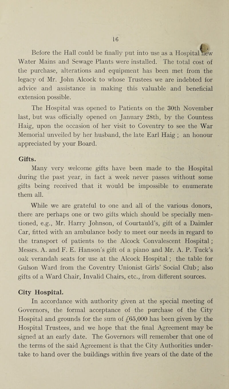 *. j Before the Hall could be finally put into use as a Hospital new Water Mains and Sewage Plants were installed. The total cost of the purchase, alterations and equipment has been met from the legacy of Mr. John Alcock to whose Trustees we are indebted for advice and assistance in making this valuable and beneficial extension possible. The Hospital was opened to Patients on the 30th November last, but was officially opened on January 28th, by the Countess Haig, upon the occasion of her visit to Coventry to see the War Memorial unveiled by her husband, the late Earl Haig ; an honour appreciated by your Board. Gifts. Many very welcome gifts have been made to the Hospital during the past year, in fact a week never passes without some gifts being received that it would be impossible to enumerate them all. While we are grateful to one and all of the various donors, there are perhaps one or two gifts which should be specially men¬ tioned, e.g., Mr. Harry Johnson, of Courtauld’s, gift of a Daimler Car, fitted with an ambulance body to meet our needs in regard to the transport of patients to the Alcock Convalescent Hospital; Messrs. A. and F. E. Hanson’s gift of a piano and Mr. A. P. Tuck’s oak verandah seats for use at the Alcock Hospital; the table for Gulson Ward from the Coventry Unionist Girls’ Social Club; also gifts of a Ward Chair, Invalid Chairs, etc., from different sources. City Hospital. In accordance with authority given at the special meeting of Governors, the formal acceptance of the purchase of the City Hospital and grounds for the sum of £65,000 has been given by the Hospital Trustees, and we hope that the final Agreement may be signed at an early date. The Governors will remember that one of the terms of the said Agreement is that the City Authorities under¬ take to hand over the buildings within five years of the date of the