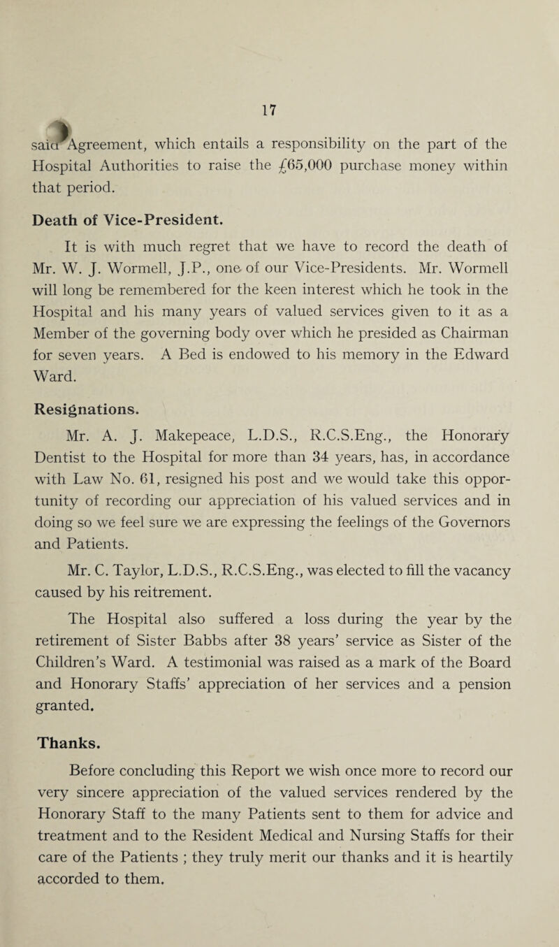 saicrAgreement, which entails a responsibility on the part of the Hospital Authorities to raise the £65,000 purchase money within that period. Death of Vice-President. It is with much regret that we have to record the death of Mr. W. J. Wormell, J.P., one of our Vice-Presidents. Mr. Wormell will long be remembered for the keen interest which he took in the Hospital and his many years of valued services given to it as a Member of the governing body over which he presided as Chairman for seven years. A Bed is endowed to his memory in the Edward Ward. Resignations. Mr. A. J. Makepeace, L.D.S., R.C.S.Eng., the Honorary Dentist to the Hospital for more than 34 years, has, in accordance with Law No. 61, resigned his post and we would take this oppor¬ tunity of recording our appreciation of his valued services and in doing so we feel sure we are expressing the feelings of the Governors and Patients. Mr. C. Taylor, L.D.S., R.C.S.Eng., was elected to fill the vacancy caused by his reitrement. The Hospital also suffered a loss during the year by the retirement of Sister Babbs after 38 years’ service as Sister of the Children’s Ward. A testimonial was raised as a mark of the Board and Honorary Staffs’ appreciation of her services and a pension granted. Thanks. Before concluding this Report we wish once more to record our very sincere appreciation of the valued services rendered by the Honorary Staff to the many Patients sent to them for advice and treatment and to the Resident Medical and Nursing Staffs for their care of the Patients ; they truly merit our thanks and it is heartily accorded to them.