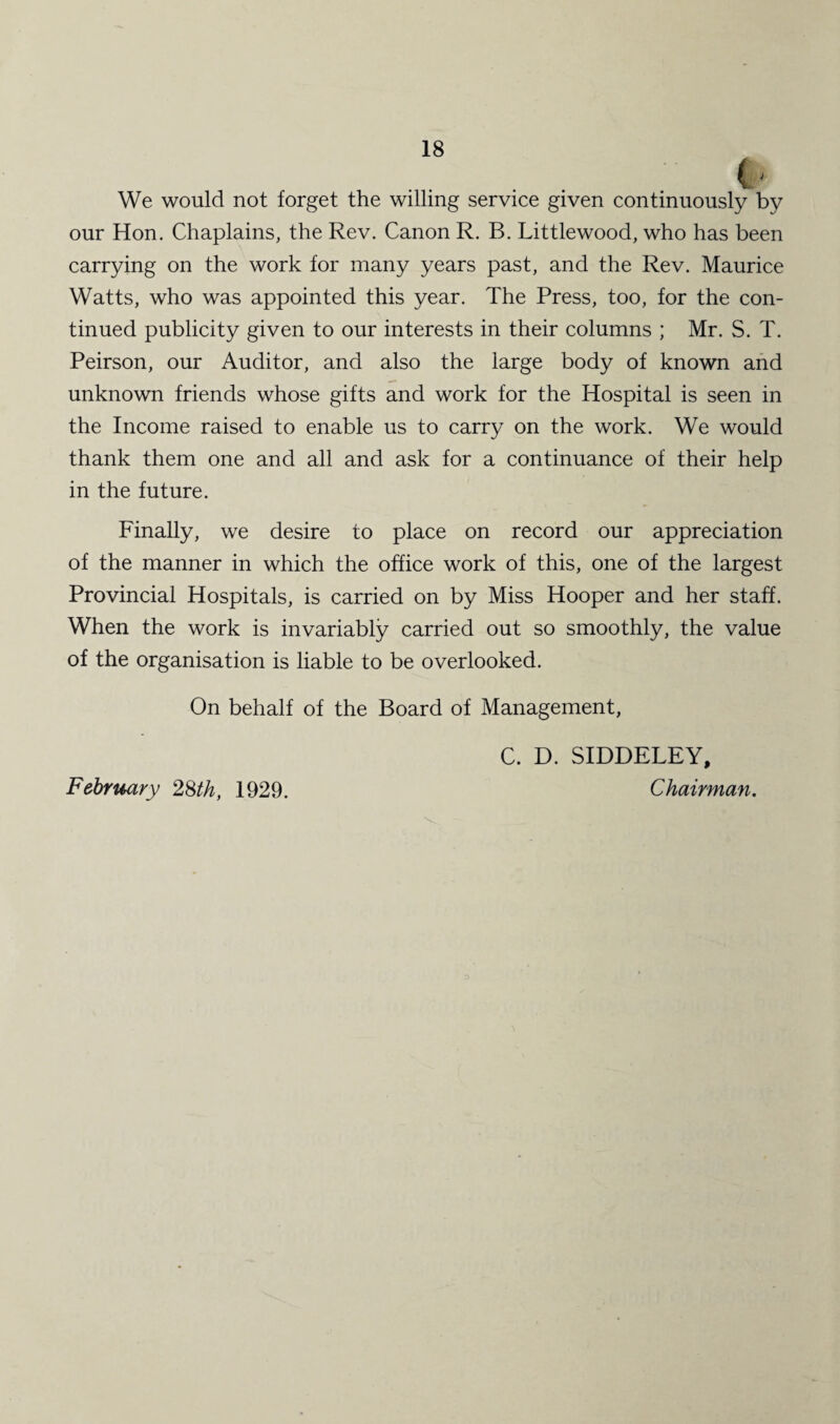 We would not forget the willing service given continuously by our Hon. Chaplains, the Rev. Canon R. B. Littlewood, who has been carrying on the work for many years past, and the Rev. Maurice Watts, who was appointed this year. The Press, too, for the con¬ tinued publicity given to our interests in their columns ; Mr. S. T. Peirson, our Auditor, and also the large body of known and unknown friends whose gifts and work for the Hospital is seen in the Income raised to enable us to carry on the work. We would thank them one and all and ask for a continuance of their help in the future. Finally, we desire to place on record our appreciation of the manner in which the office work of this, one of the largest Provincial Hospitals, is carried on by Miss Hooper and her staff. When the work is invariably carried out so smoothly, the value of the organisation is liable to be overlooked. On behalf of the Board of Management, C. D. SIDDELEY, Chairman. X. February 28th, 1929.
