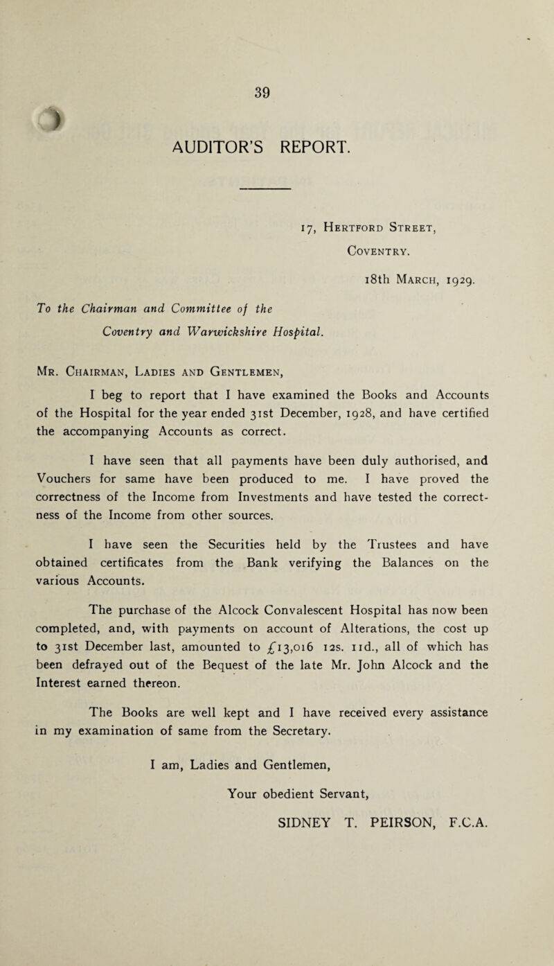 W AUDITOR’S REPORT. 17, Hertford Street, Coventry. 18th March, 1929. To the Chairman and Committee of the Coventry and Warwickshire Hospital. Mr. Chairman, Ladies and Gentlemen, I beg to report that I have examined the Books and Accounts of the Hospital for the year ended 31st December, 1928, and have certified the accompanying Accounts as correct. I have seen that all payments have been duly authorised, and Vouchers for same have been produced to me. I have proved the correctness of the Income from Investments and have tested the correct¬ ness of the Income from other sources. I have seen the Securities held by the Trustees and have obtained certificates from the Bank verifying the Balances on the various Accounts. The purchase of the Alcock Convalescent Hospital has now been completed, and, with payments on account of Alterations, the cost up to 31st December last, amounted to £13,016 12s. ud., all of which has been defrayed out of the Bequest of the late Mr. John Alcock and the Interest earned thereon. The Books are well kept and I have received every assistance in my examination of same from the Secretary. I am, Ladies and Gentlemen, Your obedient Servant, SIDNEY T. PEIRSON, F.C.A.