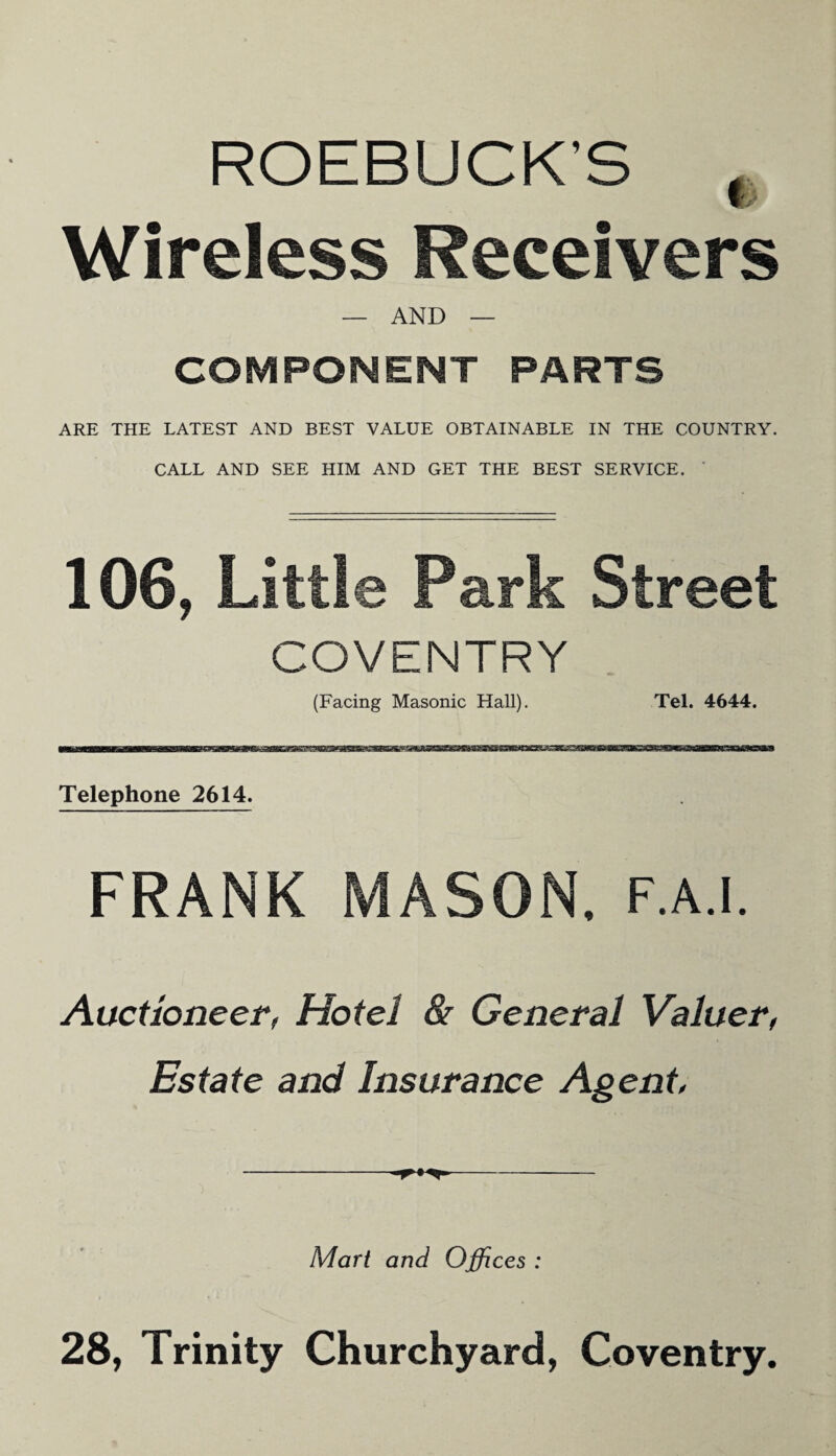 ROEBUCK'S , Ws Wireless Receivers — AND — COMPONENT PARTS ARE THE LATEST AND BEST VALUE OBTAINABLE IN THE COUNTRY. CALL AND SEE HIM AND GET THE BEST SERVICE. 106, Little Park Street COVENTRY (Facing Masonic Hall). Tel. 4644. Telephone 2614. FRANK MASON, f.a.i. Auctioneer, Hotel & General Valuer, Estate and Insurance Agent, Mart and Offices : 28, Trinity Churchyard, Coventry.