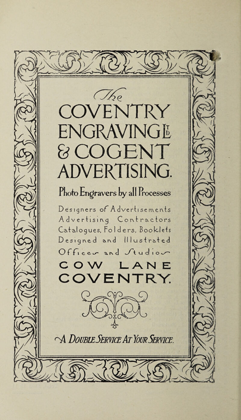 COVENTRY ENGRAVING E & COGENT ADVERTISING. Photo Engravers hy all Irocesses Designers of A dve rti se naervts Advertising Contractors Catalogues, Folders, Boo cuts Designed &r\d flluslraled Off.ee- ^r\ cl oft u d i o COW LANE COVENTRY Q cvd-. q DoubleService At Your Service.