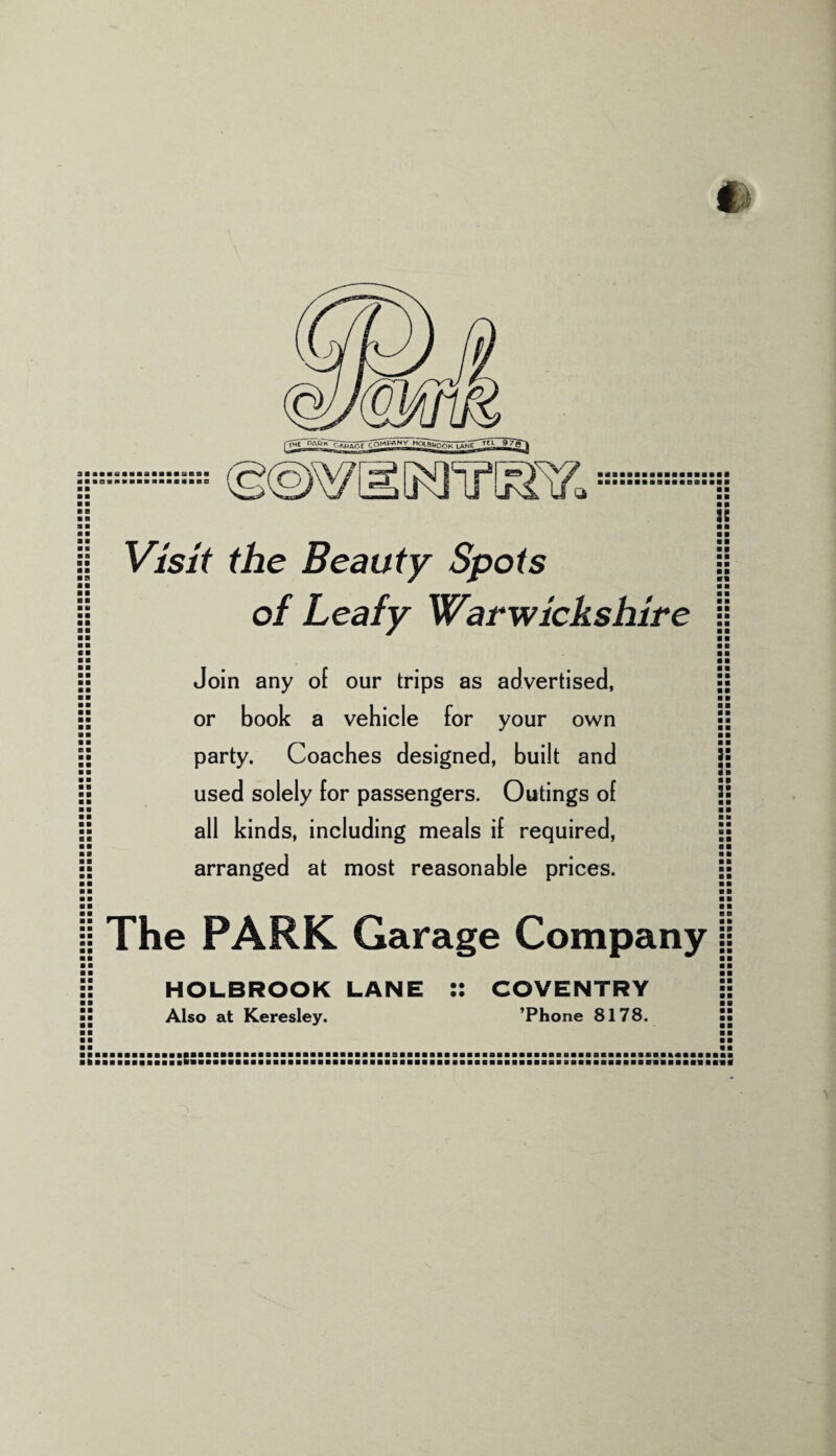 ■ ■ a ■ ■ ■ ■ ■ ■ ■ B ■ ■ 9 • ■ 99 ■ ■ Visit the Beauty Spots of Leafy Warwickshire Join any of our trips as advertised, or book a vehicle for your own party. Coaches designed, built and used solely for passengers. Outings of all kinds, including meals if required, arranged at most reasonable prices. is ■ ■ ■ ■ ■ ■ ■ » ■ ■ ■ ■ ■ ■ *« ■ ■ ■ ■ ■ ■ ■ ■ ■ ■ :: ■ 9 3: ■ ■ ■ ■ ■ ■ ■ ■ ■ 9 ■ ■ The PARK Garage Company B e ■ • ■ 0 HOLBROOK LANE Also at Keresley. • • • • COVENTRY ’Phone 8178.