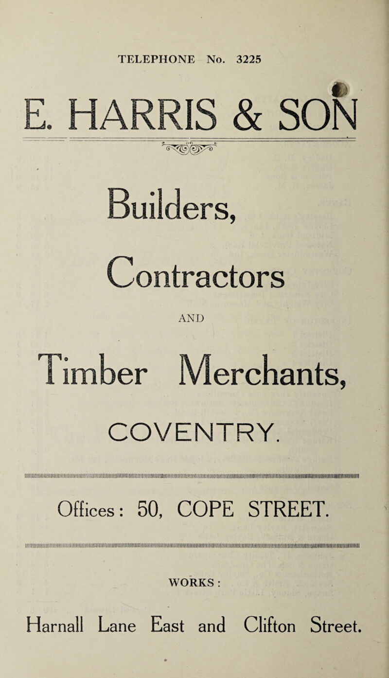 TELEPHONE No. 3225 E. HARRIS & SON * Builders, Contractors AND 1 imber Merchants, COVENTRY. l!llllllll!lllllllllllllllllllllll!llll!lllll!lllllllllllllllllllllllllllllll!llllllll>llllll!lllllllllllllllllllllllllllllllllllllllllllll!lllllllllllllllllllllllllll!llll!ll!llllllllllllllllllllllllll!lllllllllllllllllllllllllll!l Offices: 50, COPE STREET. WORKS: Harnall Lane East and Clifton Street.