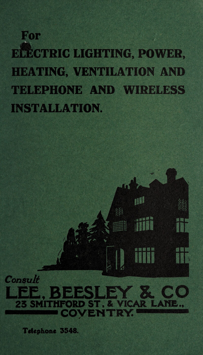 CTRIC LIGHTING, POWER, HEATING, VENTILATION AND TELEPHONE AND WIRELESS INSTALLATION. rj . ' ■ <v_ r„> & S - “tV'-'vv -.' *Vi'; -k- -:VK -r>T »p JIP Consult LEE, BEESLEY &. GO 23 SMITHFORD ST. & VICAR LAME.. cowewtry: Telephone 3548
