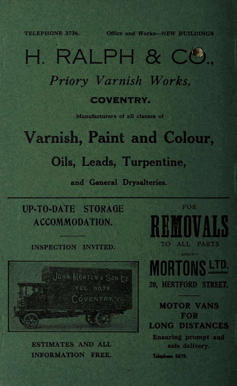 TELEPHONE 3736. Office and Works—NEW BUILDINGS H. RALPH & C©, Priory Varnish Works, COVENTRY. Manufacturers of all classes of Varnish, Paint and Colour, Oils, Leads, Turpentine, and General Drysalteries. UP-TO-DATE STORAGE ACCOMMODATION. FOR INSPECTION INVITED. TO ALL PARTS ESTIMATES AND ALL INFORMATION FREE. APPLY— MORTONS HI 20, HERTFORD STREET. MOTOR VANS FOR LONG DISTANCES Ensuring prompt and safe delivery. TeUphoM 5079.
