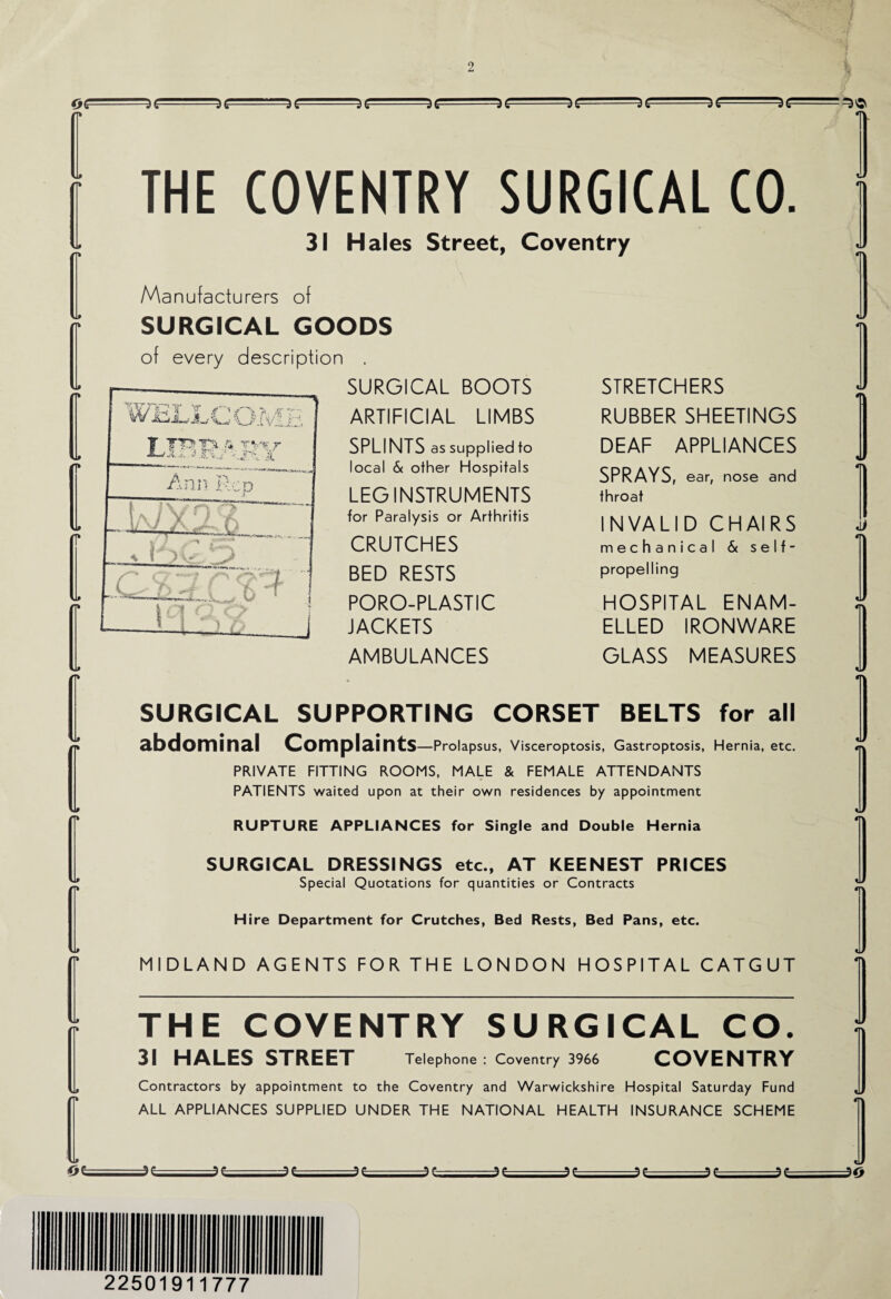 THE COVENTRY SURGICAL CO. 31 Hales Street, Coventry Manufacturers of SURGICAL GOODS of every description . SURGICAL BOOTS ARTIFICIAL LIMBS SPLINTS as supplied to local & other Hospitals LEG INSTRUMENTS for Paralysis or Arthritis CRUTCHES BED RESTS PORO-PLASTIC JACKETS AMBULANCES STRETCHERS RUBBER SHEETINGS DEAF APPLIANCES SPRAYS, ear, nose and throat INVALID CHAIRS mechanical & self- propelling HOSPITAL ENAM¬ ELLED IRONWARE GLASS MEASURES SURGICAL SUPPORTING CORSET BELTS for all abdominal Complaints —Prolapsus, Visceroptosis, Gastroptosis, Hernia, etc. PRIVATE FITTING ROOMS, MALE & FEMALE ATTENDANTS PATIENTS waited upon at their own residences by appointment RUPTURE APPLIANCES for Single and Double Hernia SURGICAL DRESSINGS etc., AT KEENEST PRICES Special Quotations for quantities or Contracts H ire Department for Crutches, Bed Rests, Bed Pans, etc. MIDLAND AGENTS FOR THE LONDON HOSPITAL CATGUT THE COVENTRY SURGICAL CO. 31 HALES STREET Telephone : Coventry 3966 COVENTRY Contractors by appointment to the Coventry and Warwickshire Hospital Saturday Fund ALL APPLIANCES SUPPLIED UNDER THE NATIONAL HEALTH INSURANCE SCHEME 225019