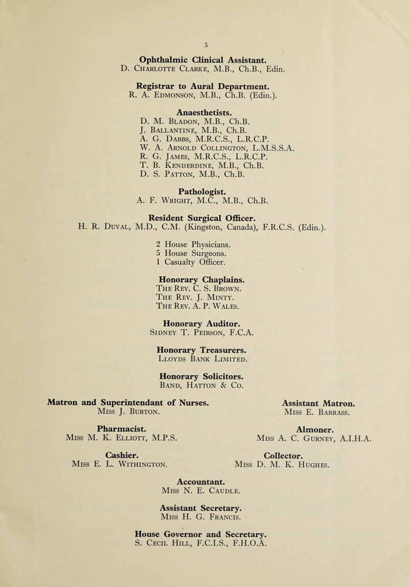 Ophthalmic Clinical Assistant. D. Charlotte Clarke, M.B., Ch.B., Edin. Registrar to Aural Department. R. A. Edmonson, M.B., Ch.B. (Edin.). Anaesthetists. D. M. Bladon, M.B., Ch.B. J. Ballantine, M.B., Ch.B. A. G. Dabbs, M.R.C.S., L.R.C.P. W. A. Arnold Collington, L.M.S.S.A. R. G. James, M.R.C.S., L.R.C.P. T. B. Kenderdine, M.B., Ch.B. D. S. Patton, M.B., Ch.B. Pathologist. A. F. Wright, M.C., M.B., Ch.B. Resident Surgical Officer. H. R. Duval, M.D., C.M. (Kingston, Canada), F.R.C.S. (Edin.). 2 House Physicians. 5 House Surgeons. 1 Casualty Officer. Honorary Chaplains. The Rev. C. S. Brown. The Rev. J. Minty. The Rev. A. P. Wales. Honorary Auditor. Sidney T. Peirson, F.C.A. Honorary Treasurers. Lloyds Bank Limited. Honorary Solicitors. Band. Hatton & Co. Matron and Superintendant of Nurses. Miss J. Burton. Pharmacist. Miss M. K. Elliott, M.P.S. Cashier. Miss E. L. Withington. Assistant Matron. Miss E. Barrass. Almoner. Miss A. C. Gurney, A.I.H.A. Collector. Miss D. M. K. Hughes. Accountant. Miss N. E. Caudle. Assistant Secretary. Miss H. G. Francis. House Governor and Secretary. S. Cecil Hill, F.C.I.S., F.H.O.A.