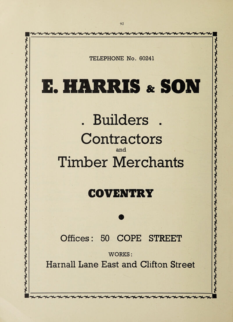 * * * * * * * * * * * * * * * * t * * * * * * * t * * * * * * * * * * * TELEPHONE No. 60241 E. HARRIS & SON . Builders . Contractors and Timber Merchants COVENTRY Offices: 50 COPE STREET WORKS: Harnall Lane East and Clifton Street * f * i i l * * * * £ t * * i * * i t i i i t i i t i * t * $ * * * * i i