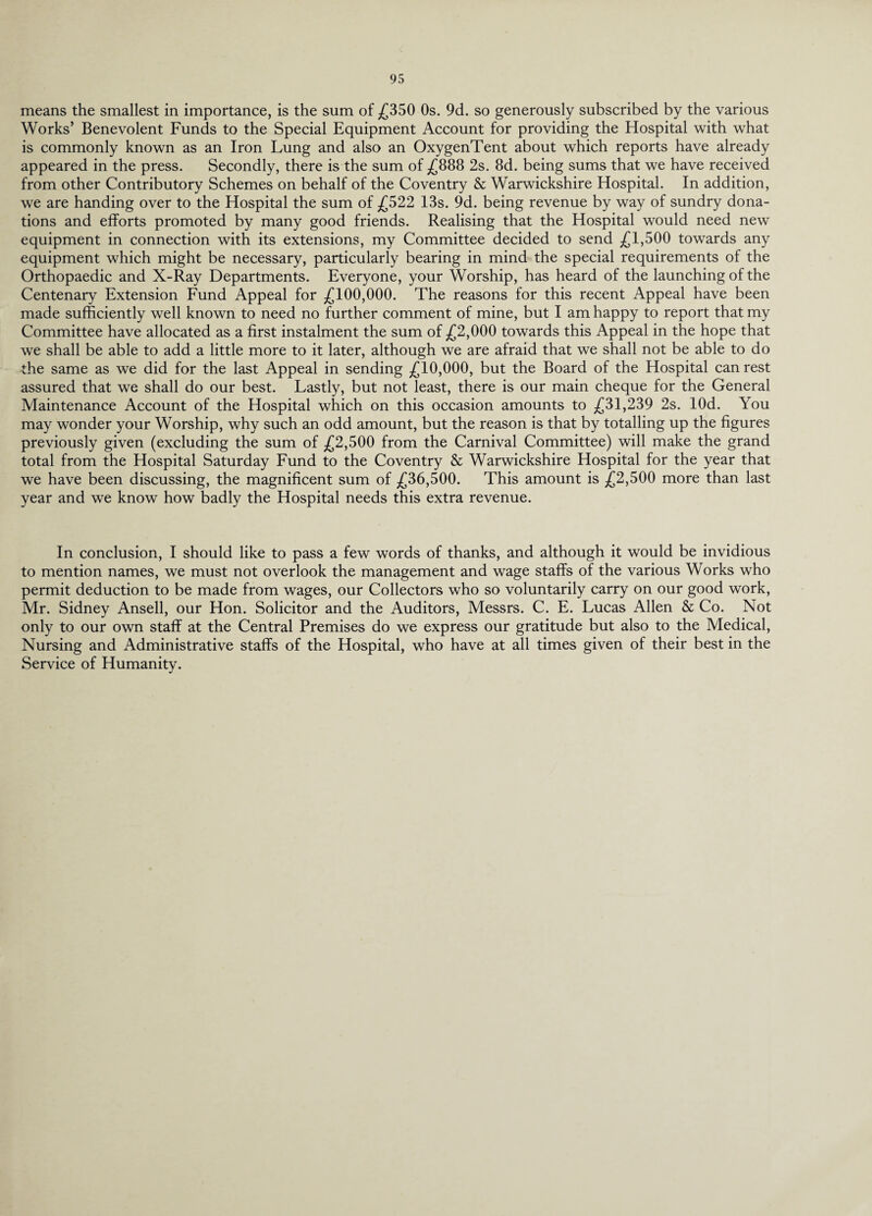 means the smallest in importance, is the sum of £350 Os. 9d. so generously subscribed by the various Works’ Benevolent Funds to the Special Equipment Account for providing the Hospital with what is commonly known as an Iron Lung and also an OxygenTent about which reports have already appeared in the press. Secondly, there is the sum of £888 2s. 8d. being sums that we have received from other Contributory Schemes on behalf of the Coventry & Warwickshire Hospital. In addition, we are handing over to the Hospital the sum of £522 13s. 9d. being revenue by way of sundry dona¬ tions and efforts promoted by many good friends. Realising that the Hospital would need new equipment in connection with its extensions, my Committee decided to send £1,500 towards any equipment which might be necessary, particularly bearing in mind the special requirements of the Orthopaedic and X-Ray Departments. Everyone, your Worship, has heard of the launching of the Centenary Extension Fund Appeal for £100,000. The reasons for this recent Appeal have been made sufficiently well known to need no further comment of mine, but I am happy to report that my Committee have allocated as a first instalment the sum of £2,000 towards this Appeal in the hope that we shall be able to add a little more to it later, although we are afraid that we shall not be able to do the same as we did for the last Appeal in sending £10,000, but the Board of the Hospital can rest assured that we shall do our best. Lastly, but not least, there is our main cheque for the General Maintenance Account of the Hospital which on this occasion amounts to £31,239 2s. lOd. You may wonder your Worship, why such an odd amount, but the reason is that by totalling up the figures previously given (excluding the sum of £2,500 from the Carnival Committee) will make the grand total from the Hospital Saturday Fund to the Coventry & Warwickshire Hospital for the year that we have been discussing, the magnificent sum of £36,500. This amount is £2,500 more than last year and we know how badly the Hospital needs this extra revenue. In conclusion, I should like to pass a few words of thanks, and although it would be invidious to mention names, we must not overlook the management and wage staffs of the various Works who permit deduction to be made from wages, our Collectors who so voluntarily carry on our good work, Mr. Sidney Ansell, our Hon. Solicitor and the Auditors, Messrs. C. E. Lucas Allen & Co. Not only to our own staff at the Central Premises do we express our gratitude but also to the Medical, Nursing and Administrative staffs of the Hospital, who have at all times given of their best in the Service of Humanity.