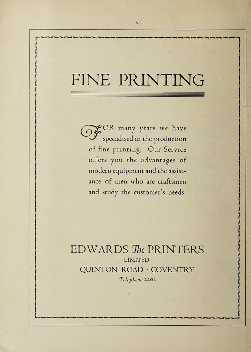 •_ FINE PRINTING /^T^OR many years we have 'J' specialised in the production of fine printing. Our Service offers you the advantages of modern equipment and the assist¬ ance of men who are craftsmen and study the customer's needs. EDWARDS Jbe PRINTERS LIMITED QUINTON ROAD * COVENTRY Telephone 2202 1