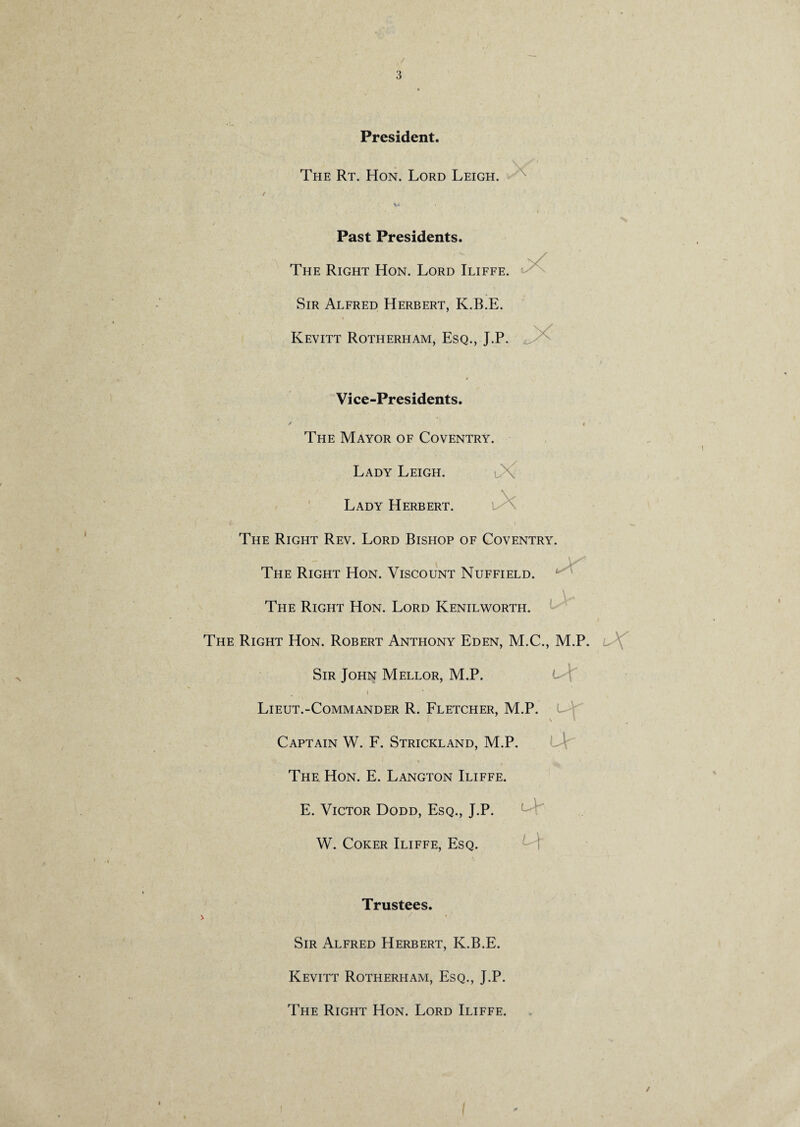 President. The Rt. Hon. Lord Leigh. Past Presidents. The Right Hon. Lord Iliffe. Sir Alfred Herbert, K.B.E. Kevitt Rotherham, Esq., J.P. X X Vi ce-Presidents. The Mayor of Coventry. Lady Leigh. Lady Herbert. iX The Right Rev. Lord Bishop of Coventry. - The Right Hon. Viscount Nuffield. The Right Hon. Lord Kenilworth. The Right Hon. Robert Anthony Eden, M.C., M.P. Sir John Mellor, M.P. , \ Lieut.-Commander R. Fletcher, M.P. Captain W. F. Strickland, M.P. i' - , • f * , The Hon. E. Langton Iliffe. E. Victor Dodd, Esq., J.P. W. Coker Iliffe, Esq. Trustees. Sir Alfred Herbert, K.B.E. Kevitt Rotherham, Esq., J.P. The Right Hon. Lord Iliffe. /