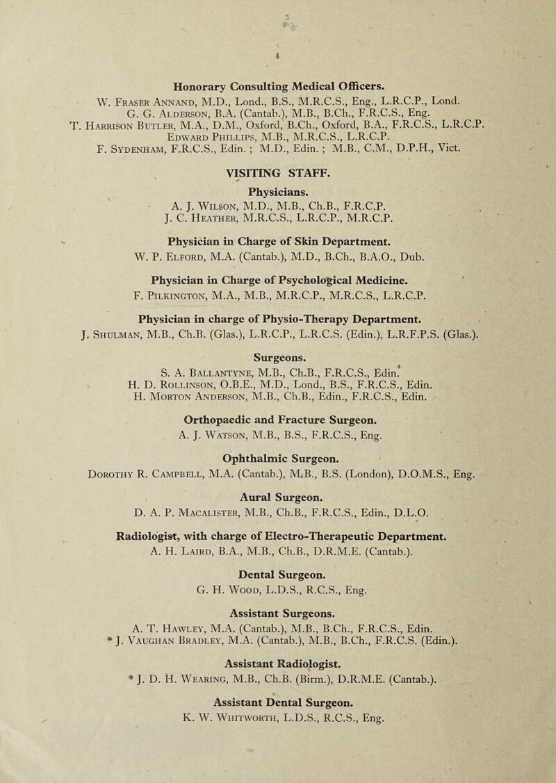 Honorary Consulting Medical Officers. W. Fraser Annand, M.D., Lond., B.S., M.R.C.S., Eng., L.R.C.P., Lond. G. G. Alderson, B.A. (Cantab.), M.B., B.Ch., F.R.C.S., Eng. T. Harrison Butler, M.A., D.M., Oxford, B.Ch., Oxford, B.A., F.R.C.S., L.R.C.P. Edward Phillips, M.B., M.R.C.S., L.R.C.P. F. Sydenham, F.R.C.S., Edin. ; M.D., Edin. ; M.B., C.M., D.P.H., Viet. VISITING STAFF. ■ - Physicians. A. J. Wilson, M.D., M.B., Ch.B., F.R.C.P. J. C. Heather, M.R.C.S., L.R.C.P., M.R.C.P. Physician in Charge of Skin Department. W. P. Elford, M.A. (Cantab.), M.D., B.Ch., B.A.O., Dub. Physician in Charge of Psychological Medicine. F. Pilkington, M.A., M.B., M.R.C.P., M.R.C.S., L.R.C.P. Physician in charge of Physio-Therapy Department. J. Shulman, M.B., Ch.B. (Glas.), L.R.C.P., L.R.C.S. (Edin.), L.R.F.P.S. (Glas.). Surgeons. S. A. Ballantyne, M.B., Ch.B., F.R.C.S., Edin! H. D. Rollinson, O.B.E., M.D., Lond., B.S., F.R.C.S., Edin. H. Morton Anderson, M.B., Ch.B., Edin., F.R.C.S., Edin. Orthopaedic and Fracture Surgeon. A. J. Watson, M.B., B.S., F.R.C.S., Eng. Ophthalmic Surgeon. Dorothy R. Campbell, ALA. (Cantab.), M.B., B.S. (London), D.O.M.S., Eng. \ Aural Surgeon. D. A. P. Macalister, M.B., Ch.B., F.R.C.S., Edin., D.L.O. Radiologist, with charge of Electro-Therapeutic Department. A. H. Laird, B.A., M.B., Ch.B., D.R.M.E. (Cantab.). Dental Surgeon. G. H. Wood, L.D.S., R.C.S., Eng. Assistant Surgeons. A. T. Hawley, M.A. (Cantab.), M.B., B.Ch., F.R.C.S., Edin. * J. Vaughan Bradley, M.A. (Cantab.), M.B., B.Ch., F.R.C.S. (Edin.). Assistant Radiologist. * J. D. H. Wearing, M.B., Ch.B. (Birin.), D.R.M.E. (Cantab.). Assistant Dental Surgeon. K. W. Whitworth, L.D.S., R.C.S., Eng.