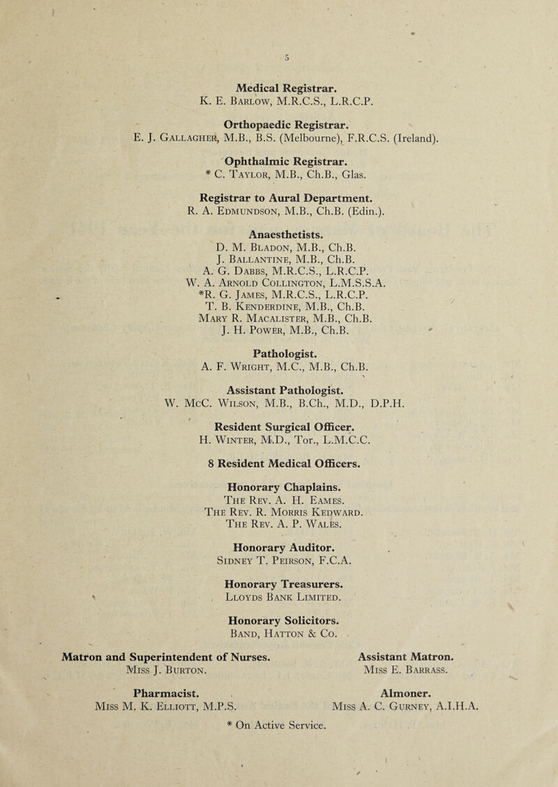 Medical Registrar. K. E. Barlow, M.R.C.S., L.R.C.P. Orthopaedic Registrar. E. J. Gallagher, M.B., B.S. (Melbourne), F.R.C.S. (Ireland). Ophthalmic Registrar. * C. Taylor, M.B., Ch.B., Glas. Registrar to Aural Department. R. A. Edmundson, M.B., Ch.B. (Edin.). Anaesthetists. D. M. Bladon, M.B., Ch.B. J. Ballantine, M.B., Ch.B. A. G. Dabbs, M.R.C.S., L.R.C.P. W. A. Arnold Collington, L.M.S.S.A. *R. G. James, M.R.C.S., L.R.C.P. T. B. Kenderdine, M.B., Ch.B. Mary R. Macalister, M.B., Ch.B. J. H. Power, M.B., Ch.B. * / Pathologist. A. F. Wright, M.C., M.B., Ch.B. Assistant Pathologist. W. McC. Wilson, M.B., B.Ch., M.D., D.P.H. • / Resident Surgical Officer. H. Winter, M.D., Tor., L.M.C.C. 8 Resident Medical Officers. Honorary Chaplains. The Rev. A. H. Eames. The Rev. R. Morris Kedward. The Rev. A. P. Wales. Honorary Auditor. Sidney T. Peirson, F.C.A. Honorary Treasurers. ' Lloyds Bank Limited. Honorary Solicitors. Band, Hatton & Co. Matron and Superintendent of Nurses. Miss J. Burton. Assistant Matron. Miss E. Barrass. Pharmacist. Miss M. K. Elliott, M.P.S. Almoner. Miss A. C. Gurney, A.I.H.A. * On Active Service. i