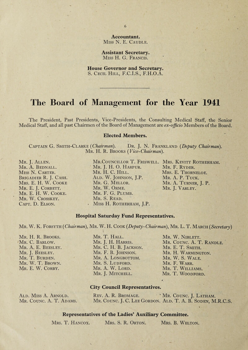 6 Accountant. Miss N. E. Caudle. Assistant Secretary. Miss H. G. Francis. House Governor and Secretary. S. Cecil Hill, F.C.I.S., F.H.O.A. The Board of Management for the Year 1941 The President, Past Presidents, Vice-Presidents, the Consulting Medical Staff, the Senior Medical Staff, and all past Chairmen of the Board of Management are ex-officio Members of the Board. Elected Members. Captain G. Smith-Clarke {Chairman). Dr. J. N. Frankland {Deputy Chairman). Mr. H. R. Brooks {Vice-Chairman). Mr. J. Allen. Mr. A. Bednall. Miss N. Carter. Brigadier R. J. Cash. Mrs. E. H. W. Cooke Mr. E. J, Corbett. Mr. E. H. W. Cooke. Mr. W. Crosskey. Capt. D. Elson. Mr.Councillor T. Friswell. Mr. J. H. O. Harpur. Mr. H. C. Hill. Ald. W. Johnson, J.P. Mr. G. Mellor. Mr. W. Orme. Mr. F. G. Plumb. Mr. S. Read. Miss H. Rotherham, J.P. Mrs. Kevitt Rotherham. Mr. F. Ryder. Mrs. E. Thorneloe. Mr. A. P. Tuck. Mr. A. Turner, J. P. Mr. J. Varley. Hospital Saturday Fund Representatives. Mr. W. K. Forsyth {Chairman), Mr. W. H. Cook {Deputy-Chairman), Mr. L. T. March {Secretary) Mr. H. R. Brooks. Mr. C. Barlow. Mr. A. E. Beesley. Mr. J. Beesley. Mr. T. Burden. Mr. W. T. Brown. Mr. E. W. Corby. Mr. T. Hall. Mr. J. H. Harris. Mr. C. H. B. Jackson. Mr. F. B. Johnson. Mr. A. Longbottom. Mr. S. Ludford. Mr. A. W. Lord. Mr. J. Mitchell. Mr. W. Niblett. Mr. Counc. A. T. Randle. Mr. E. T. Smith. Mr. H. Warmington. Mr. W. S. Wale. Mr. F. Warr. Mr. T. Williams. Mr. T. Woodford. City Council Representatives. Ald. Miss A. Arnold. Rev. A. R. Bromage. * Mr. Counc. J. Latham. Mr. Counc. A. T. Adams. Mr. Counc. J. C. Lee Gordon. Ald. T. A. B. Soden, M.R.C.S. Representatives of the Ladies’ Auxiliary Committee. Mrs. T. Hancox. Mrs. S. R. Orton. Mrs. B. Welton.