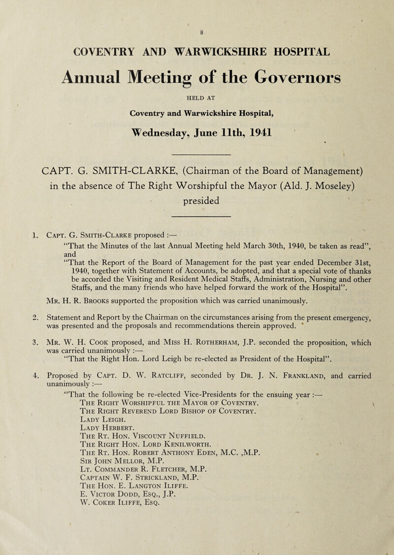 COVENTRY AND WARWICKSHIRE HOSPITAL Annual Meeting of the Governors HELD AT Coventry and Warwickshire Hospital, Wednesday, June 11th, 1941 CAPT. G. SMITH-CLARKE, (Chairman of the Board of Management) in the absence of The Right Worshipful the Mayor (Aid. J. Moseley) presided 1. Capt. G. Smith-Clarke proposed :— “That the Minutes of the last Annual Meeting held March 30th, 1940, be taken as read”, and i “That the Report of the Board of Management for the past year ended December 31st, 1940, together with Statement of Accounts, be adopted, and that a special vote of thanks be accorded the Visiting and Resident Medical Staffs, Administration, Nursing and other Staffs, and the many friends who have helped forward the work of the Hospital”. Mr. H. R. Brooks supported the proposition which was carried unanimously. 2. Statement and Report by the Chairman on the circumstances arising from the present emergency, was presented and the proposals and recommendations therein approved. * 3. Mr. W. H. Cook proposed, and Miss H. Rotherham, J.P. seconded the proposition, which was carried unanimously :— “That the Right Hon. Lord Leigh be re-elected as President of the Hospital”. 4. Proposed by Capt. D. W. Ratcliff, seconded by Dr. J. N. Frankland, and carried unanimously :—• “That the following be re-elected Vice-Presidents for the ensuing year :—• The Right Worshipful the Mayor of Coventry. The Right Reverend Lord Bishop of Coventry. Lady Leigh. Lady Herbert. The Rt. Hon. Viscount Nuffield. The Right Hon. Lord Kenilworth. Teie Rt. Hon. Robert Anthony Eden, M.C. ,M.P. Sir John Mellor, M.P. Lt. Commander R. Fletcher, M.P. Captain W. F. Strickland, M.P. The Hon. E. Langton Iliffe. E. Victor Dodd, Esq., J.P. W. Coker Iliffe, Esq.