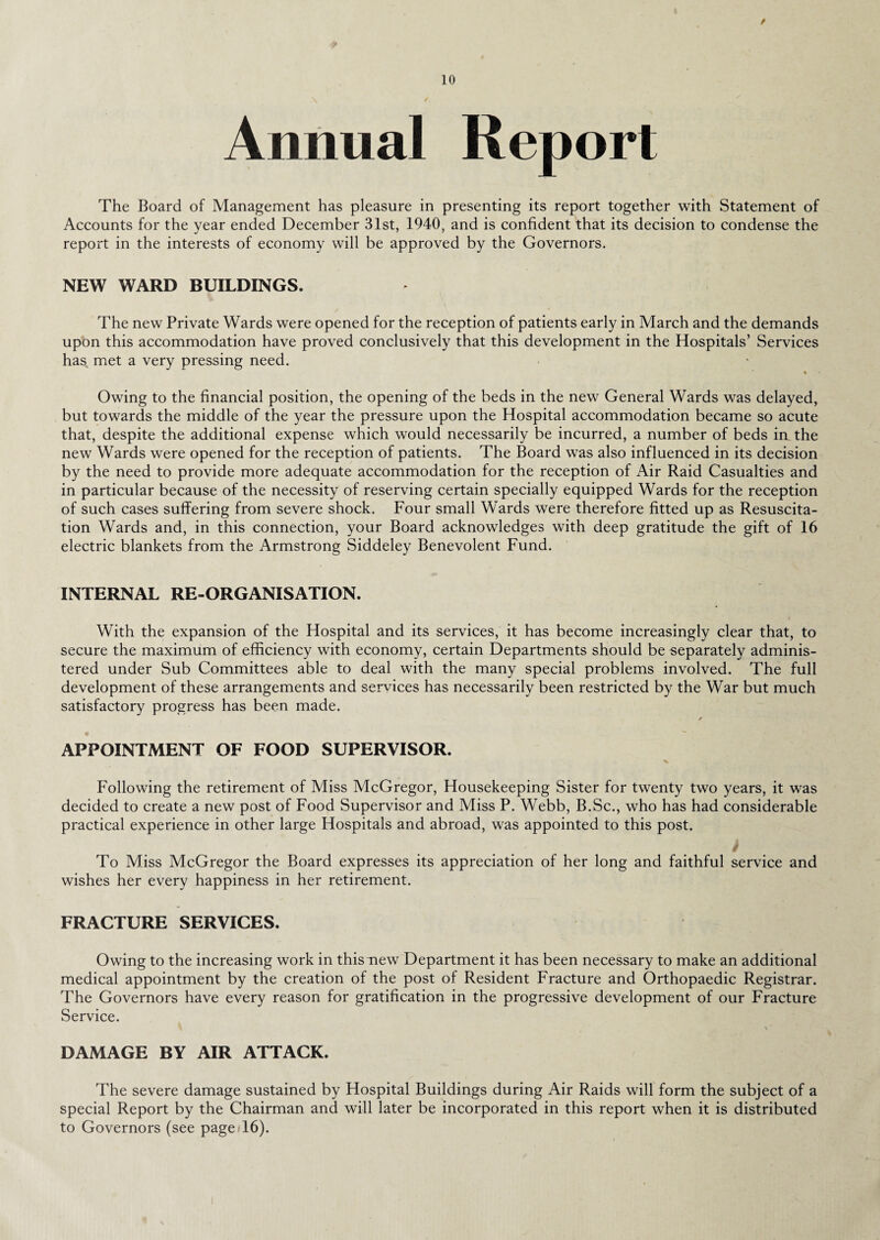 / 10 Annual Report The Board of Management has pleasure in presenting its report together with Statement of Accounts for the year ended December 31st, 1940, and is confident that its decision to condense the report in the interests of economy will be approved by the Governors. NEW WARD BUILDINGS. The new Private Wards were opened for the reception of patients early in March and the demands upon this accommodation have proved conclusively that this development in the Hospitals’ Services has met a very pressing need. % Owing to the financial position, the opening of the beds in the new General Wards was delayed, but towards the middle of the year the pressure upon the Hospital accommodation became so acute that, despite the additional expense which would necessarily be incurred, a number of beds in the new Wards were opened for the reception of patients. The Board was also influenced in its decision by the need to provide more adequate accommodation for the reception of Air Raid Casualties and in particular because of the necessity of reserving certain specially equipped Wards for the reception of such cases suffering from severe shock. Four small Wards were therefore fitted up as Resuscita¬ tion Wards and, in this connection, your Board acknowledges with deep gratitude the gift of 16 electric blankets from the Armstrong Siddeley Benevolent Fund. INTERNAL RE-ORGANISATION. With the expansion of the Hospital and its services, it has become increasingly clear that, to secure the maximum of efficiency with economy, certain Departments should be separately adminis¬ tered under Sub Committees able to deal with the many special problems involved. The full development of these arrangements and services has necessarily been restricted by the War but much satisfactory progress has been made. / *  • APPOINTMENT OF FOOD SUPERVISOR. Following the retirement of Miss McGregor, Housekeeping Sister for twenty two years, it was decided to create a new post of Food Supervisor and Miss P. Webb, B.Sc., who has had considerable practical experience in other large Hospitals and abroad, was appointed to this post. f To Miss McGregor the Board expresses its appreciation of her long and faithful service and wishes her every happiness in her retirement. FRACTURE SERVICES. Owing to the increasing work in this new Department it has been necessary to make an additional medical appointment by the creation of the post of Resident Fracture and Orthopaedic Registrar. The Governors have every reason for gratification in the progressive development of our Fracture Service. DAMAGE BY AIR ATTACK. The severe damage sustained by Hospital Buildings during Air Raids will form the subject of a special Report by the Chairman and will later be incorporated in this report when it is distributed to Governors (see page-16).