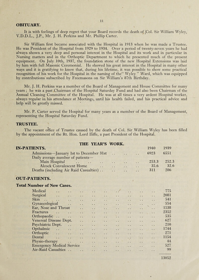 ♦ 11 OBITUARY. It is with feelings of deep regret that your Board records the death of jCol. Sir William Wyley, V.D.D.L., J.P., Mr. J. H. Perkins and Mr. Phillip Carter. Sir William first became associated with the Hospital in 1913 when he was made a Trustee. He was President of the Hospital from 1929 to 1934. Over a period of twenty-seven years he had always shown a very deep and personal interest in the Hospital and its work and in particular in Nursing matters and in the Orthoptic Department to which he presented much of the present equipment. On July 10th, 1937, the foundation stone of the new Hospital Extensions was laid by him with full Masonic Ceremonial. He showed his great interest in the Hospital in many other ways and it is gratifying to know that, during his lifetime, it was possible to show some practical recognition of his work for the Hospital in the naming of the“ Wyley ” Ward, which was equipped by contributions'subscribed by Freemasons on Sir William’s 87th Birthday. Mr. J. H. Perkins was a member of the Board of Management and House Committee for many years ; he was a past .Chairman of the Hospital Saturday Fund and had also been Chairman of the Annual Cleaning Committee of the Hospital. He was at all times a very ardent Hospital worker, always regular in his attendance at Meetings, until his health failed, and his practical advice and help will be greatly missed. Mr. P. Carter served the Hospital for many years as a member of the Board of Management, representing the Hospital Saturday Fund. TRUSTEE. The vacant office of Trustee caused by the death of Col. Sir William Wyley has been filled by the appointment of the Rt. Hon. Lord Iliffe, a past President of the Hospital. THE YEAR’S WORK. IN-PATIENTS. 1940 1939 Admissions—January 1st to December 31st . . . . . . 6923 6551 Daily average number of patients— Main Hospital . . . . . . . . . . . . 253.3 252.3 Alcock Convalescent Home . . . . . . . . 35.6 32.6 Deaths (including Air Raid Casualties) . . . . .. .. 311 286 \ OUT-PATIENTS. Total Number of New Cases. Medical .. . . . . . . . . . . . . . . . . 775 Surgical . . . . . . . . . . . . . . . . . . 2081 Skin . . . . . . . . . . . . . . . . . . . . 541 Gynaecological . . . . .. . . . . . . . . . . 554 Ear, Nose and Throat . . . . .. . . . . . . . . 1538 Fractures . . . . . . . . . . . . . . . . .. 2352 Orthopaedic . . . . . . . . . . . . . . .. . . 535 Venereal Disease Dept. . . .. . . . . . . . . . . 627 Psychiatric Dept. . . . . . . . . . . . . . . . . 210 Opthalmic . . . . . . . . . . . . . . . . . . 1744 Orthoptic . . . . . . . . . . . . . . . . . . 271 Dental .. . . . . . . . . . . . . .. .. 1154 Physio-therapy . . . . . . . . . . . . . . . . 44 Emergency Medical Service . . . . . . . . .. . . 527 Air-Raid Casualties .. .. .. . . . . .. . . .. 99 13052