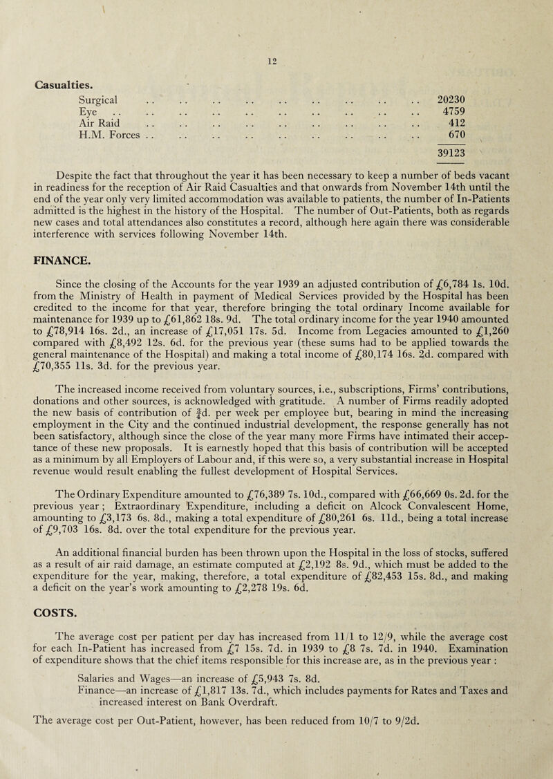Casualties. Surgical . . . . . . . . . . . . .. .. .. 20230 Eye . . .. . . . . . . . . .. .. .. .. 4759 Air Raid .. .. . . . . . . .. . . . . .. 412 H.M. Forces .. . . .. .. .. . . . . . . . . 670 39123 Despite the fact that throughout the year it has been necessary to keep a number of beds vacant in readiness for the reception of Air Raid Casualties and that onwards from November 14th until the end of the year only very limited accommodation was available to patients, the number of In-Patients admitted is the highest in the history of the Hospital. The number of Out-Patients, both as regards new cases and total attendances also constitutes a record, although here again there was considerable interference with services following November 14th. FINANCE. Since the closing of the Accounts for the year 1939 an adjusted contribution of £6,784 Is. lOd. from the Ministry of Health in payment of Medical Services provided by the Hospital has been credited to the income for that year, therefore bringing the total ordinary Income available for maintenance for 1939 up to £61,862 18s. 9d. The total ordinary income for the year 1940 amounted to £78,914 16s. 2d., an increase of £17,051 17s. 5d. Income from Legacies amounted to £1,260 compared with £8,492 12s. 6d. for the previous year (these sums had to be applied towards the general maintenance of the Hospital) and making a total income of £80,174 16s. 2d. compared with £70,355 11s. 3d. for the previous year. The increased income received from voluntary sources, i.e., subscriptions, Firms’ contributions, donations and other sources, is acknowledged with gratitude. A number of Firms readily adopted the new basis of contribution of fd. per week per employee but, bearing in mind the increasing employment in the City and the continued industrial development, the response generally has not been satisfactory, although since the close of the year many more Firms have intimated their accep¬ tance of these new proposals. It is earnestly hoped that this basis of contribution will be accepted as a minimum by all Employers of Labour and, if this were so, a very substantial increase in Hospital revenue would result enabling the fullest development of Hospital Services. The Ordinary Expenditure amounted to £76,389 7s. 10d., compared with £66,669 0s. 2d. for the previous year ; Extraordinary Expenditure, including a deficit on Alcock Convalescent Home, amounting to £3,173 6s. 8d., making a total expenditure of £80,261 6s. lid., being a total increase of £9,703 16s. 8d. over the total expenditure for the previous year. An additional financial burden has been thrown upon the Hospital in the loss of stocks, suffered as a result of air raid damage, an estimate computed at £2,192 8s. 9d., which must be added to the expenditure for the year, making, therefore, a total expenditure of £82,453 15s. 8d., and making a deficit on the year’s work amounting to £2,278 19s. 6d. COSTS. The average cost per patient per day has increased from 11/1 to 12/9, while the average cost for each In-Patient has increased from £7 15s. 7d. in 1939 to £8 7s. 7d. in 1940. Examination of expenditure shows that the chief items responsible for this increase are, as in the previous year : Salaries and Wages—an increase of £5,943 7s. 8d. Finance—an increase of £1,817 13s. 7d., which includes payments for Rates and Taxes and increased interest on Bank Overdraft. The average cost per Out-Patient, however, has been reduced from 10/7 to 9/2d.