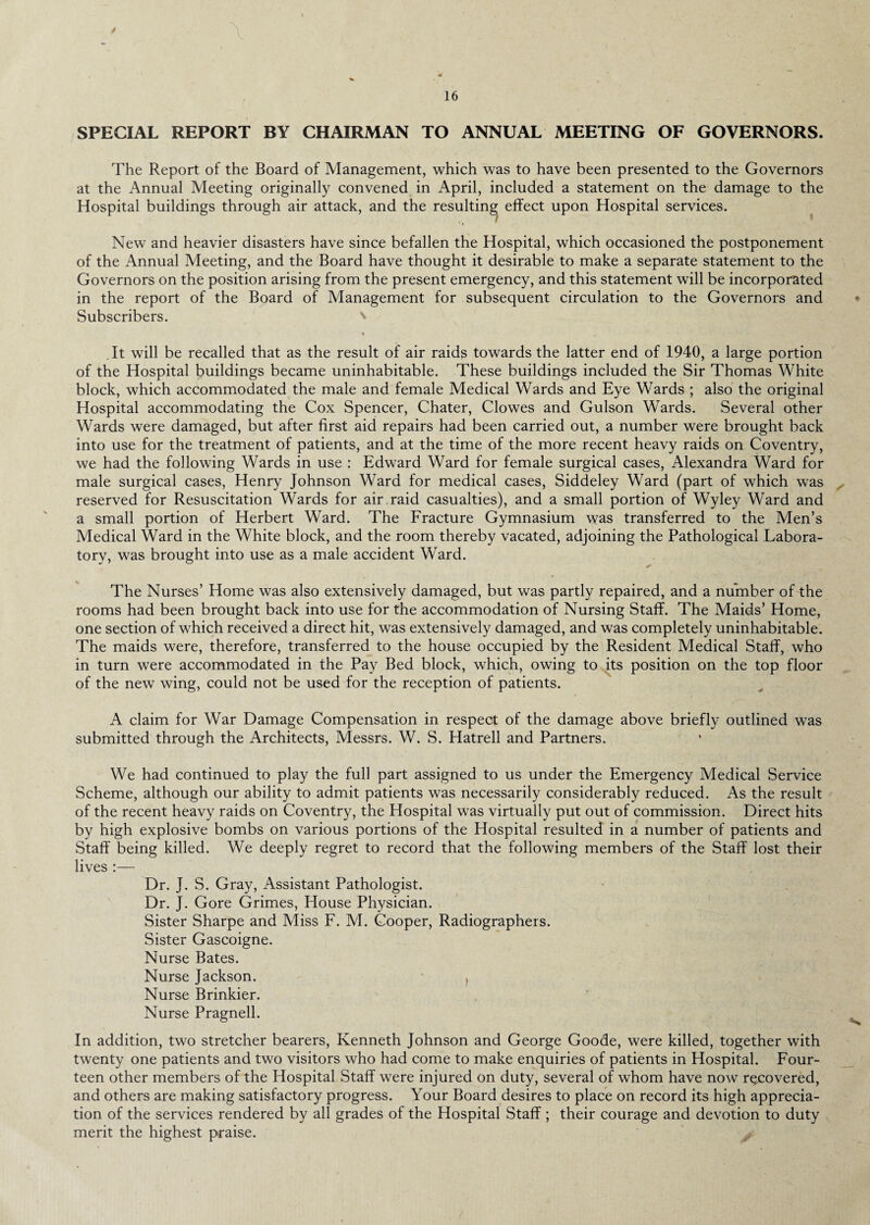 SPECIAL REPORT BY CHAIRMAN TO ANNUAL MEETING OF GOVERNORS. The Report of the Board of Management, which was to have been presented to the Governors at the Annual Meeting originally convened in April, included a statement on the damage to the Hospital buildings through air attack, and the resulting effect upon Hospital services. New and heavier disasters have since befallen the Hospital, which occasioned the postponement of the Annual Meeting, and the Board have thought it desirable to make a separate statement to the Governors on the position arising from the present emergency, and this statement will be incorporated in the report of the Board of Management for subsequent circulation to the Governors and Subscribers. It will be recalled that as the result of air raids towards the latter end of 1940, a large portion of the Hospital buildings became uninhabitable. These buildings included the Sir Thomas White block, which accommodated the male and female Medical Wards and Eye Wards ; also the original Hospital accommodating the Cox Spencer, Chater, Clowes and Gulson Wards. Several other Wards were damaged, but after first aid repairs had been carried out, a number were brought back into use for the treatment of patients, and at the time of the more recent heavy raids on Coventry, we had the following Wards in use : Edward Ward for female surgical cases, Alexandra Ward for male surgical cases, Henry Johnson Ward for medical cases, Siddeley Ward (part of which was reserved for Resuscitation Wards for air raid casualties), and a small portion of Wyley Ward and a small portion of Herbert Ward. The Fracture Gymnasium was transferred to the Men’s Medical Ward in the White block, and the room thereby vacated, adjoining the Pathological Labora¬ tory, was brought into use as a male accident Ward. The Nurses’ Home was also extensively damaged, but was partly repaired, and a number of the rooms had been brought back into use for the accommodation of Nursing Staff. The Maids’ Home, one section of which received a direct hit, was extensively damaged, and was completely uninhabitable. The maids were, therefore, transferred to the house occupied by the Resident Medical Staff, who in turn were accommodated in the Pay Bed block, which, owing to its position on the top floor of the new wing, could not be used for the reception of patients. A claim for War Damage Compensation in respect of the damage above briefly outlined was submitted through the Architects, Messrs. W. S. Hatrell and Partners. We had continued to play the full part assigned to us under the Emergency Medical Service Scheme, although our ability to admit patients was necessarily considerably reduced. As the result of the recent heavy raids on Coventry, the Hospital was virtually put out of commission. Direct hits by high explosive bombs on various portions of the Hospital resulted in a number of patients and Staff being killed. We deeply regret to record that the following members of the Staff lost their lives :— Dr. J. S. Gray, Assistant Pathologist. Dr. J. Gore Grimes, House Physician. Sister Sharpe and Miss F. M. Cooper, Radiographers. Sister Gascoigne. Nurse Bates. Nurse Jackson. } Nurse Brinkier. Nurse Pragnell. In addition, two stretcher bearers, Kenneth Johnson and George Goode, were killed, together with twenty one patients and two visitors who had come to make enquiries of patients in Hospital. Four¬ teen other members of the Hospital Staff were injured on duty, several of whom have now recovered, and others are making satisfactory progress. Your Board desires to place on record its high apprecia¬ tion of the services rendered by all grades of the Hospital Staff ; their courage and devotion to duty merit the highest praise.