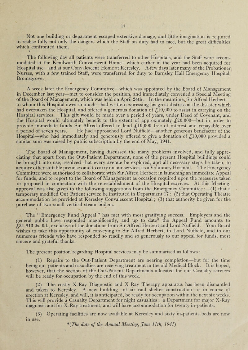 Not one building or department escaped extensive damage, and little imagination is required to realise fully not only the dangers which the Staff on duty had to face, but the great difficulties which confronted them. x* • « J The following day all patients were transferred to other Hospitals, and the Staff were accom¬ modated at the Kenilworth Convalescent Home—which earlier in the year had been acquired for Hospital use—and at our Convalescent Home at Keresley. A few days later many of the Probationer Nurses, with a few trained Staff, were transferred for duty to Barnsley Hall Emergency Hospital, Bromsgrove. # A week later the Emergency Committee—which was appointed by the Board of Management in December last year—met to consider the position, and immediately convened a Special Meeting of the Board of Management, which was held on April 24th. In the meantime,4Sir Alfred Herbert— to whom this Hospital owes so much—had written expressing his great distress at the disaster which had overtaken the Hospital, and offered a generous donation of £10,000 to assist in carrying on the Hospital services. This gift would be made over a period of years, under Deed of Covenant, and the Hospital would ultimately benefit to the extent of approximately £20,000—but in order to provide immediate funds Sir Alfred offered to lend £10,000 free of interest and repayable over a period of seven years. He had approached Lord Nuffield—another generous benefactor of the Hospital—who had immediately and generously offered to give a donation of £10,000 provided a similar sum was raised by public subscription by the end of May, 1941. The Board of Management, having discussed the many problems involved, and fully appre¬ ciating that apart from the Out-Patient Department, none of the present Hospital buildings could be brought into use, resolved that every avenue be explored, and all necessary steps be taken, to acquire other suitable premises and to carry on our services as a Voluntary Hospital. The Emergency Committee were authorised to collaborate with Sir Alfred Herbert in launching an immediate Appeal for funds, and to report to the Board of Management as occasion required upon the measures taken or proposed in connection with the re-establishment of the Hospital services. At this Meeting, approval was also given to the following suggestions from the Emergency Committee :—(1) that a temporary modified Out Patient service be instituted in Department 17 ; (2) that Operating Theatre accommodation be provided at Keresley Convalescent Hospital; (3) that authority be given for the purchase of two small vertical steam boilers. I • The “ Emergency Fund Appeal ” has met with most gratifying success. Employers and the general public have responded magnificently, and up to date* the Appeal Fund amounts to £31,913 0s. 0d., exclusive of the donations from Sir Alfred Herbert and Lord Nuffield. Your Board wishes to take this opportunity of conveying to Sir Alfred Herbert, to Lord Nuffield, and to our numerous friends who have responded so readily and so generously to our appeal for funds, most sincere and grateful thanks. The present position regarding Hospital services may be summarised as follows :— (1) Repairs to the Out-Patient Department are nearing completion—but for the time being out patients and casualties are receiving treatment in the old Medical Block. It is hoped, however, that the section of the Out-Patient Departments allocated for our Casualty services will be ready for occupation by the end of this week. (2) The costly X-Ray Diagnostic and X Ray Therapy apparatus has been dismantled and taken to Keresley. A new building—of air raid shelter construction—is in course of erection at Keresley, and will, it is anticipated, be ready for occupation within the next six weeks. This will provide a Casualty Department for night casualties ; a Department for major X-Ray diagnosis and for X-Ray treatment, and will have accommodation for twenty in-patients. (3) Operating facilities are now available at Keresley and sixty in-patients beds are now in use. *{The date of the Annual Meeting, June 11th, 1941)