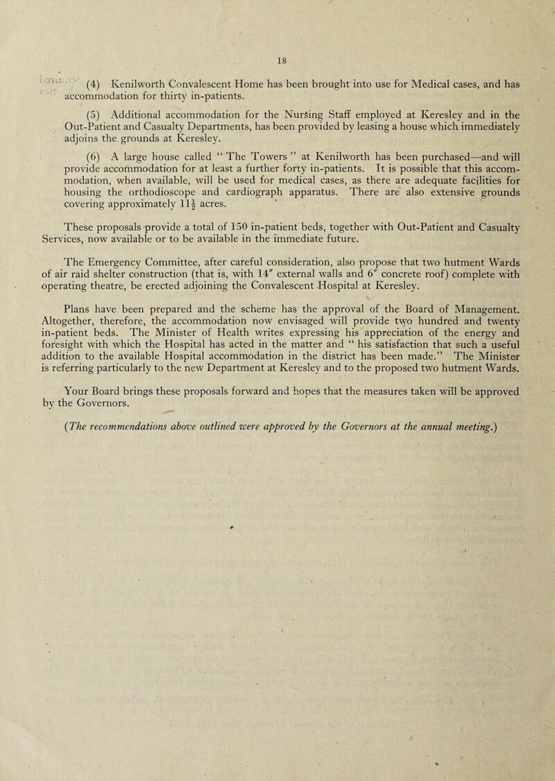 I / / 18 * (4) Kenilworth Convalescent Home has been brought into use for Medical cases, and has accommodation for thirty in-patients. (5) Additional accommodation for the Nursing Staff employed at Keresley and in the Out-Patient and Casualty Departments, has been provided by leasing a house which immediately adjoins the grounds at Keresley. (6) A large house called “ The Towers ” at Kenilworth has been purchased—and will provide accommodation for at least a further forty in-patients. It is possible that this accom¬ modation, when available, will be used for medical cases, as there are adequate facilities for housing the orthodioscope and cardiograph apparatus. There are also extensive grounds covering approximately 11| acres. These proposals provide a total of 150 in-patient beds, together with Out-Patient and Casualty Services, now available or to be available in the immediate future. The Emergency Committee, after careful consideration, also propose that two hutment Wards of air raid shelter construction (that is, with 14 external walls and 6 concrete roof) complete with operating theatre, be erected adjoining the Convalescent Hospital at Keresley. Plans have been prepared and the scheme has the approval of the Board of Management. Altogether, therefore, the accommodation now envisaged will provide two hundred and twenty in-patient beds. The Minister of Health writes expressing his appreciation of the energy and foresight with which the Hospital has acted in the matter and “ his satisfaction that such a useful addition to the available Hospital accommodation in the district has been made.” The Minister is referring particularly to the new Department at Keresley and to the proposed two hutment Wards. Your Board brings these proposals forward and hopes that the measures taken will be approved by the Governors. (The recommendations above outlined were approved by the Governors at the annual meeting.) P *