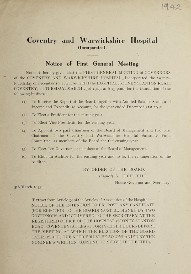 Coventry and Warwickshire Hospital (Incorporated). Notice of First General Meeting Notice is hereby given that the FIRST GENERAL MEETING of GOVERNORS of the COVENTRY AND WARWICKSHIRE HOSPITAL, Incorporated the twenty- fourth day of December 1942, will be held at the HOSPITAL, STONEY STANTON ROAD, COVENTRY, on TUESDAY, MARCH 23rd 1943, at 6-15 p.m., for the transaction of the following business :— (1) To Receive the Report of the Board, together with Audited Balance Sheet, and Income and Expenditure Account, for the year ended December 31st 1942. (2) To Elect a President for the ensuing year. (3) To Elect Vice-Presidents for the ensuing year. / (4) To Appoint two past Chairmen of the Board of Management and two past Chairmen of the Coventry and Warwickshire Hospital Saturday Fund Committee, as members of the Board for the ensuing year. (5) To Elect Ten Governors as members of the Board of Management. (6) To Elect an Auditor for the ensuing year and to fix the remuneration of the Auditor. BY ORDER OF THE BOARD. (Signed) S. CECIL HILL. House Governor and Secretary. 5th March 1943. (Extract from Article 34 of the Articles of Association of the Hospital:— NOTICE OF THE INTENTION TO PROPOSE ANY CANDIDATE (FOR ELECTION TO THE BOARD) MUST BE SIGNED BY TWO GOVERNORS AND DELIVERED TO THE SECRETARY AT THE REGISTERED OFFICE OF THE HOSPITAL (STONEY STANTON ROAD., COVENTRY) AT LEAST FORTY-EIGHT HOURS BEFORE THE MEETING AT WHICH THE ELECTION OF THE BOARD TAKES PLACE. THE NOTICE MUST BE ACCOMPANIED BY THE NOMINEE’S WRITTEN CONSENT TO SERVE IF ELECTED).