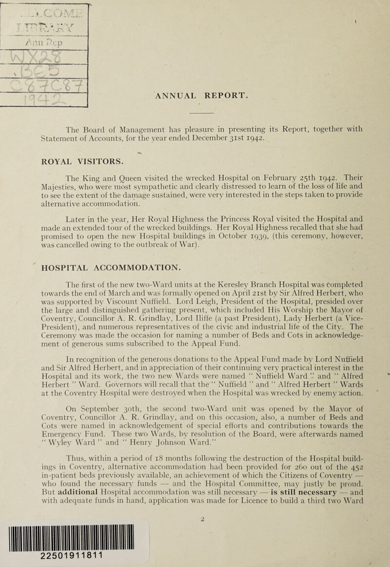 ANNUAL REPORT. \ The Board of Management has pleasure in presenting its Report, together with Statement of Accounts, for the year ended December 31st 1942. ROYAL VISITORS. The King and Queen visited the wrecked Hospital on February 25th 1942. Their Majesties, who were most sympathetic and clearly distressed to learn of the loss of life and to see the extent of the damage sustained, were very interested in the steps taken to provide alternative accommodation. Later in the year, Her Royal Highness the Princess Royal visited the Hospital and made an extended tour of the wrecked buildings. Her Royal Highness recalled that she had promised to open the new Hospital buildings in October 1939, (this ceremony, however, was cancelled owing to the outbreak of War). HOSPITAL ACCOMMODATION. The first of the new two-Ward units at the Keresley Branch Hospital was Completed towards the end of March and was formally opened on April 21st by Sir Alfred Herbert, who was supported by Viscount Nuffield. Lord Leigh, President of the Hospital, presided over the large and distinguished gathering present, which included His Worship the Mayor of Coventry, Councillor A. R. Cxrindlay, Lord Iliffe (a past President), Lady Herbert (a Vice- President), and numerous representatives of the civic and industrial life of the City. The Ceremony was made the occasion for naming a number of Beds and Cots in acknowledge¬ ment of generous sums subscribed to the Appeal Fund. In recognition of the generous donations to the Appeal Fund made by Lord Nuffield and Sir Alfred Herbert, and in appreciation of their continuing very practical interest in the Hospital and its work, the two new Wards were named “ Nuffield Ward ” and “ Alfred Herbert ” Ward. Governors will recall that the “ Nuffield ” and “ Alfred Herbert ” Wards at the Coventry Hospital were destroyed when the Hospital was wrecked by enemy action. On September 30th, the second two-Ward unit was opened by the Mayor of Coventry, Councillor A. R. Grindlay, and on this occasion, also, a number of Beds and Cots were named in acknowledgement of special efforts and contributions towards the Emergency Fund. These two Wards, by resolution of the Board, were afterwards named “ Wyley Ward ” and “ Henry Johnson Ward.” Thus, within a period of 18 months following the destruction of the Hospital build¬ ings in Coventry, alternative accommodation had been provided for 260 out of the 452 in-patient beds previously available, an achievement of which the Citizens of Coventry — who found the necessary funds — and the Hospital Committee, may justly be proud. But additional Hospital accommodation was still necessary — is still necessary — and with adequate funds in hand, application was made for Licence to build a third two Ward