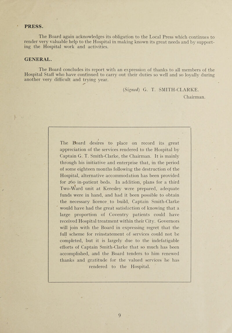 PRESS. The Board again acknowledges its obligation to the Local Press which continues to render very valuable help to the Hospital in making known its great needs and by support¬ ing the Hospital work and activities. GENERAL. The Board concludes its report with an expression of thanks to all members of the Hospital Staff who have continued to carry out their duties so well and so loyally during another very difficult and trying year. (Signed) G. T. SMITH-CLARKE. Chairman. y The Board desires to place on record its great appreciation of the services rendered to the Hospital by Captain G. T. Smith-Clarke, the Chairman. It is mainly through his initiative and enterprise that, in the period of some eighteen months following the destruction of the Hospital, alternative accommodation has been provided for 260 in-patient beds. In addition, plans for a third 1 Two-Ward unit at Keresley were prepared, adequate / funds were in hand, and had it been possible to obtain the necessary licence to build, Captain Smith-Clarke would have had the great satisfaction of knowing that a large proportion of Coventry patients could have received Hospital treatment within their City. Governors will join with the Board in expressing regret that the full scheme for reinstatement of services could not be completed, but it is largely due to the indefatigable efforts of Captain Smith-Clarke that so much has been accomplished, and the Board tenders to him renewed thanks and gratitude for the valued services he has rendered to the Hospital.