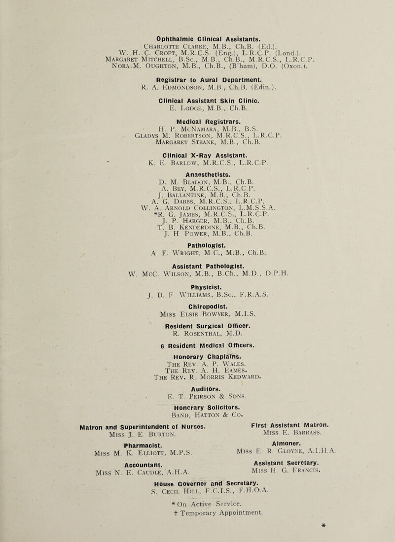 Ophthalmic Clinical Assistants. Charlotte Clarke, M.B., Ch.B. (Ed.). W. H. C. Croft, M.R.C.S. (Eng.), L.R.C.P. (Bond.). Margaret Mitchell, B.Sc., M.B., Ch.B., M.R.C.S., L.R.C.P. Nora.M. Oughton, M.B., Ch.B., (B’ham), D.O. (Oxon.). Registrar to Aural Department. R. A. Edmondson, M.B., Ch.B. (Edin.). Clinical Assistant Skin Clinic. E. Lodge, M.B., Ch.B. Medical Registrars. H. P. McNamara, M.B., B.S. Gladys M. Robertson, M.R.C.S., L.R.C.P. Margaret Steane, M.B., Ch.B. Clinical X-Ray Assistant. K. E Barlow, M.R.C.S., L.R.C.P. Anaesthetists. D. M. Bladon, M.B., Ch.B. A. Bey, M.R.C.S., L.R.C.P. J. Ballantine, M.B., Ch.B. A. G. Dabbs, M.R.C.S., L.R.C.P. W. A. Arnold Collington, L.M.S.S.A. *R. G. James, M.R.C.S., L.R.C.P. J. P. Harger, M.B., Ch.B. T. B. Kenderdine, M.B., Ch.B. J. H Power, M.B., Ch.B. Pathologist. A. F. Wright, M C., M.B., Ch.B. Assistant Pathologist. W. McC. Wilson, M.B., B.Ch., M.D., D.P.H. Physicist. J. D. F Williams, B.Sc., F.R.A.S. Chiropodist. Miss Elsie Bowyer, M.I.S. Resident Surgical Officer. R. Rosenthal, M.D. 6 Resident Medical Officers. Honorary Chaplains. The Rev. A. P. Wales. The Rev. A. H. Eames. The Rev. R. Morris Kedward. Auditors. E. T. Peirson & Sons. Honorary Solicitors. Band, Hatton & Co. Matron and Superintendent of Nurses. Miss J. E Burton. Pharmacist. Miss M. K. Elliott, M.P.S. Accountant. Miss N E. Caudle, A.H.A. First Assistant Matron. Miss E. Barrass. Almoner. Miss E. R. Gloyne, A.I.H.A. Assistant Secretary. Miss H G. Francis. House Governor and Secretary. S. Cecil Hill, F.C.I.S., F.H.O.A. * On Active Service, t Temporary Appointment.