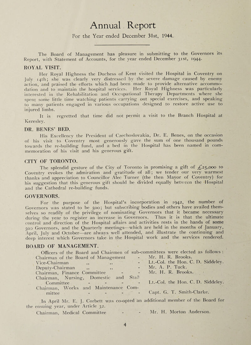 Annual Report For the Year ended December 31st, 1944. The Board of Management has pleasure in submitting to the Governors its Report, with Statement of Accounts, for the year ended December 31st, 1944. ROYAL VISIT. Her Royal Highness the Duchess of Kent visited the Hospital in Coventry on July 14th; she was clearly very distressed by the severe damage caused by enemy action, and praised the efforts which had been made to provide alternative accommo¬ dation and to maintain the hospital services. Her Royal Highness was particularly interested in the Rehabilitation and Occupational Therapy Departments where she spent some little time watching patients carrying out special exercises, and speaking to many patients engaged in various occupations designed to restore active use to injured limbs. It is regretted that time did not permit a visit to the Branch Hospital at Keresley. DR. BENES’ BED. His Excellency the President of Czechoslovakia, Dr. E. Benes, on the occasion of his visit to Coventry most generously gave the sum of one thousand pounds towards the re-building fund, and a bed in the Hospital has been named in com¬ memoration of his visit and his generous gift. CITY OF TORONTO. The splendid gesture of the City of Toronto in promising a gift of ^25,000 to Coventry evokes the admiration and gratitude of all ; we tender our very warmest thanks and appreciation to Councillor Alec Turner (the then Mayor of Coventry) for his suggestion that this generous gift should be divided equally between the Hospital and the Cathedral re-building funds. GOVERNORS. For the purpose of the Hospital’s incorporation in 1942, the number of Governors was stated to be 300; but subscribing bodies and others have availed them¬ selves so readily of the privilege of nominating Governors that it became necessary during the year to' register an increase in Governors. thus it is that the ultimate control and direction of the Hospital affairs and activities rests in the hands of some 500 Governors, and the Quarterly meetings—which are held in the months of January, April, July and October—are always well attended, and illustrate the continuing and deep interest which Governors take in the Hospital work and the services rendered. BOARD OF MANAGEMENT. Officers of the Board and Chairmen c Chairman of the Board of Management Vice-Chairman ,, ,, Deputy-Chairman ,, ,, Chairman, Finance Committee Chairman, Nursing, Domestic and Committee - Chairman, Works and Maintenance mittee - sub-committees were elected as follows : Mr. H. R. Brooks. Lt.-Col. the Hon. C. D. Siddeley. Mr. A. P. Tuck. Mr. H. R. Brooks. Staff Lt.-Col. the Hon. C. D. Siddeley. Com- Capt. G. T. Smith-Clarke. In April Mr. F. J. Corbett wns co-opted an additional member of the Board for the ensuing year, under Article 32. Chairman, Medical Committee - - Mr. H. Morton Anderson.