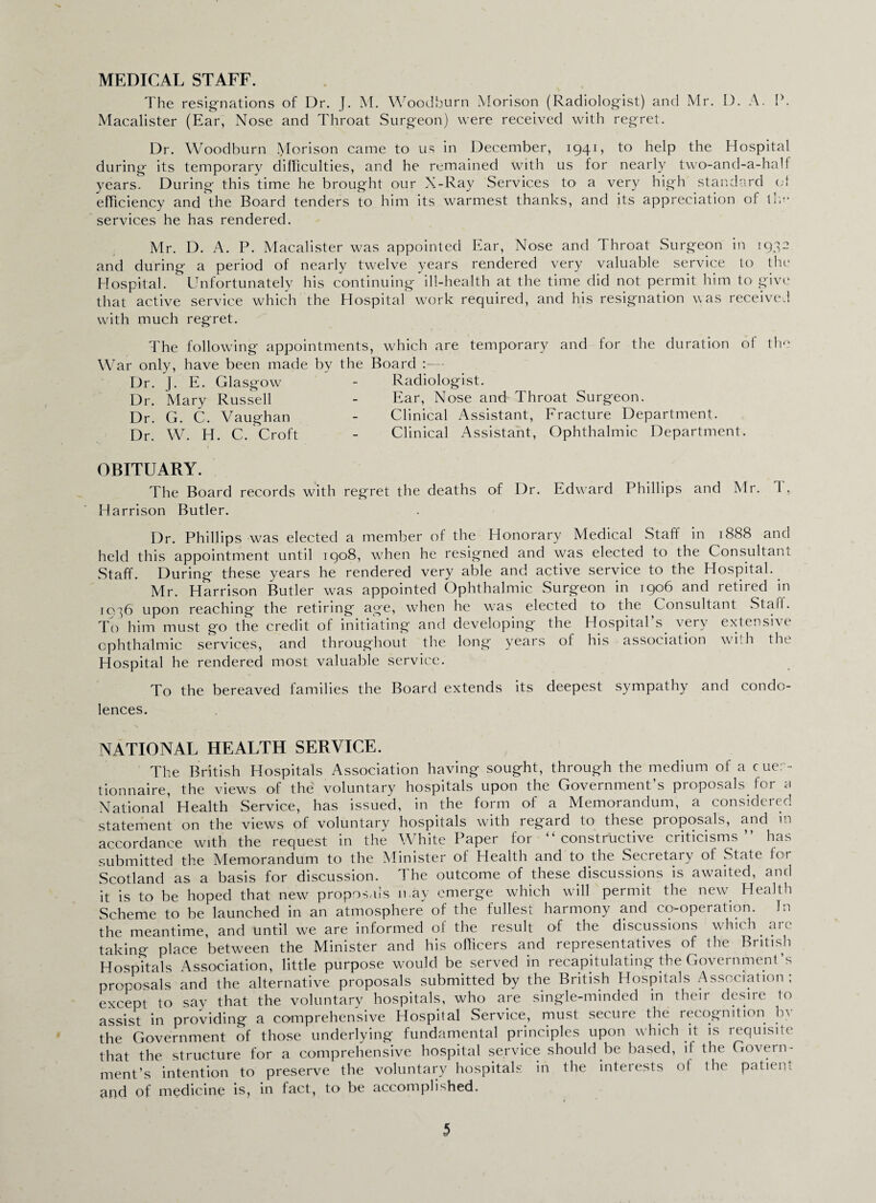 The resignations of Dr. J. M. Woodburn Morison (Radiologist) and Mr. I). A. P. Macalister (Ear, Nose and Throat Surgeon) were received with regret. Dr. Woodburn Morison came to us in December, 1941, to help the Hospital during its temporary difficulties, and he remained with us for nearly two-and-a-half years. During this time he brought our X-Ray Services to a very high standard of efficiency and the Board tenders to him its warmest thanks, and its appreciation of llu* services he has rendered. Mr. D. A. P. Macalister was appointed Ear, Nose and Throat Surgeon in 1932 and during a period of nearly twelve years rendered very valuable service to the Hospital. Unfortunately his continuing ill-health at the time did not permit him to give that active service which the Hospital work required, and his resignation was received with much regret. The following appointments, which are temporary and lor the duration of the War only, have been made by the Board :— Dr. J. E. Glasgow - Radiologist. Dr. Mary Russell - Ear, Nose and Throat Surgeon. Dr. G. C. Vaughan - Clinical Assistant, Fracture Department. Dr. W. H. C. Croft - Clinical Assistant, Ophthalmic Department. OBITUARY. The Board records with regret the deaths of Dr. Edward Phillips and Mr. 1 . Harrison Butler. Dr. Phillips was elected a member of the Honorary Medical Staff in 1888 and held this appointment until 1908, when he resigned and was elected to the Consultant Staff. During these years he rendered very able and active service to the Hospital. Mr. Harrison Butler was appointed Ophthalmic Surgeon in 1906 and retired in 1936 upon reaching the retiring age, when he was elected to the Consultant Stall. To him must go the credit of initiating and developing the Hospital's, very extensive ophthalmic services, and throughout the long years of his association with the Hospital he rendered most valuable service. To the bereaved families the Board extends its deepest sympathy and condo¬ lences. NATIONAL HEALTH SERVICE. The British Hospitals Association having sought, through the medium of a cuer- tionnaire, the views of the voluntary hospitals upon the Government’s proposals for a National'Health Service, has issued, in the form of a Memorandum, a considered statement on the views of voluntary hospitals with regard to these proposals, and m accordance with the request in the WhitePaper for “constructive criticisms’’ has submitted the Memorandum to the Minister of Health and to the Secretary of State for Scotland as a basis for discussion. The outcome of these discussions is awaited, and it is to be hoped that new proposals n ay emerge which will permit the new. Health Scheme to be launched in an atmosphere of the fullest harmony and co-operation. In the meantime, and until we are informed of the result of the discussions which arc taking place between the Minister and his officers and representatives of the British Hospitals Association, little purpose would be served in recapitulating the Government’s proposals and the alternative proposals submitted by the British Hospitals Association; except to say that the voluntary hospitals, who are single-minded in their desire to assist in providing a comprehensive Hospital Service, must secure the recognition by the Government of those underlying fundamental principles upon which it is requisite that the structure for a comprehensive hospital service should be based, if the Govern¬ ment’s intention to preserve the voluntary hospitals in the interests of the patient and of medicine is, in fact, to be accomplished.