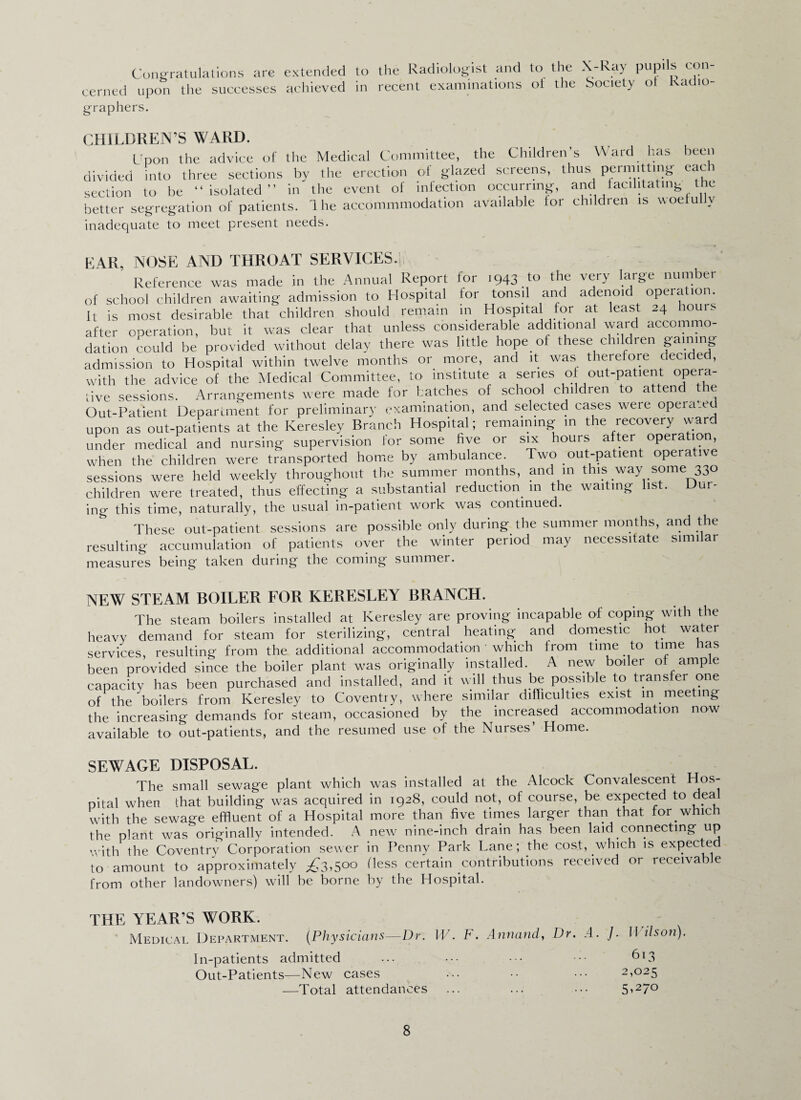 Congratulations are eerned upon the successes graphers. extended to the Radiologist and to the X-Ray pupils con- achieved in recent examinations of the Society ol Radio- CHILDREN’S WARD. Upon the advice of the Medical Committee, the Children’s Ward has been divided into three sections by the erection of glazed screens, thus permitting each section to be “isolated” in the event of infection occurring, and facilitating the better segregation of patients. Ihe accommmodation available lor children is woelu v inadequate to meet present needs. EAR, NOSE AND THROAT SERVICES.; Reference was made in the Annual Report lor 1943^0 the very large number of school children awaiting admission to Hospital for tonsil and adenoid operation, it is most desirable that children should remain in Hospita for at least 24 hour, after operation, but it was clear that unless considerable additional ward accommo¬ dation could be provided without delay there was little hope of these children gainmg admission to Hospital within twelve months or more, and it was therefore decide , with the advice of the Medical Committee, to institute a series of out-patient opera- tive sessions. Arrangements were made for batches of school children to attend tie Out-Patient Department for preliminary examination, and selected cases were operate upon as out-patients at the Keresley Branch Hospital; remaining in the recovery ward under medical and nursing supervision tor some five or six hours after operation, when the children were transported home by ambulance. Two out-patient operative sessions were held weekly throughout the summer months, and in this way some 330 children were treated, thus effecting a substantial reduction in the waiting list. Dur¬ ing this time, naturally, the usual in-patient work was continued. These out-patient sessions are possible only during the summer months, and the resulting accumulation of patients oyer the winter period may necessitate similar measures being taken during the coming summer. NEW STEAM BOILER FOR KERESLEY BRANCH. The steam boilers installed at Keresley are proving incapable of coping with the heavy demand for steam for sterilizing, central heating and domestic hot water services, resulting from the additional accommodation ’ which from time to time has been provided since the boiler plant was originally installed. A new boiler of ample capacity has been purchased and installed, and it will thus be possible to transfer one of the boilers from Keresley to Coventry, where similar difficulties exist in meeting the increasing demands for steam, occasioned by the increased accommodation now available to out-patients, and the resumed use of the Nurses’ Home. SEWAGE DISPOSAL. The small sewage plant which was installed at the Alcock Convalescent Hos- pital when that building was acquired in 1928, could not, of course, be expected to dea with the sewage effluent of a Hospital more than five times larger than that for which the plant was originally intended. A new nine-inch drain has been laid connecting up with the Coventry Corporation sewer in Penny Park Lane ; the cost, which is expected to amount to approximately ^3,500 Hess certain contributions received or receivable from other landowners) will be borne by the Hospital. THE YEAR’S WORK. Medical Department. (Physicians—Dr. W. F. Annand, Dr. A. In-patients admitted Out-Patients—New cases —Total attendances /. Wilson). 613 2,025 5>27°