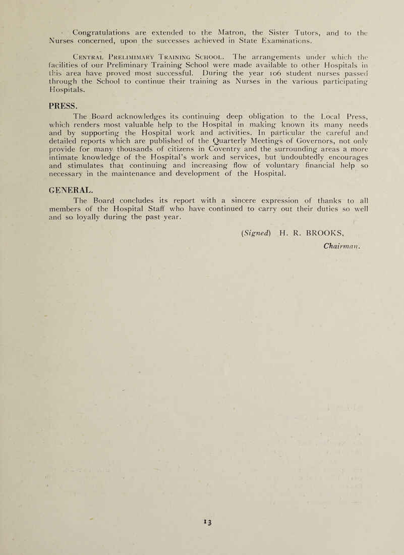 Congratulations are extended to the Matron, the Sister Tutors, and to the Nurses concerned, upon the successes achieved in State Examinations. Central Prelimimary Training School. The arrangements under which the facilities of our Preliminary Training School were made available to other Hospitals in this area have proved most successful. During the year 106 student nurses passed through the School to continue their training as Nurses in the various participating Hospitals. PRESS. The Board acknowledges its continuing deep obligation to the Local Press, which renders most valuable help to the Hospital in making known its many needs and by supporting the Hospital work and activities. In particular the careful and detailed reports which are published of the Quarterly Meetings of Governors, not onlv provide for many thousands of citizens in Coventry and the surrounding areas a more intimate knowledge of the Hospital’s work and services, but undoubtedly encourages and stimulates that continuing and increasing flow of voluntary financial help so necessary in the maintenance and development of the Hospital. GENERAL. The Board concludes its report with a sincere expression of thanks to all members of the Hospital Staff who have continued to carry out their duties so well and so loyally during the past year. (Signed) H. R. BROOKS, Chai rman. *3