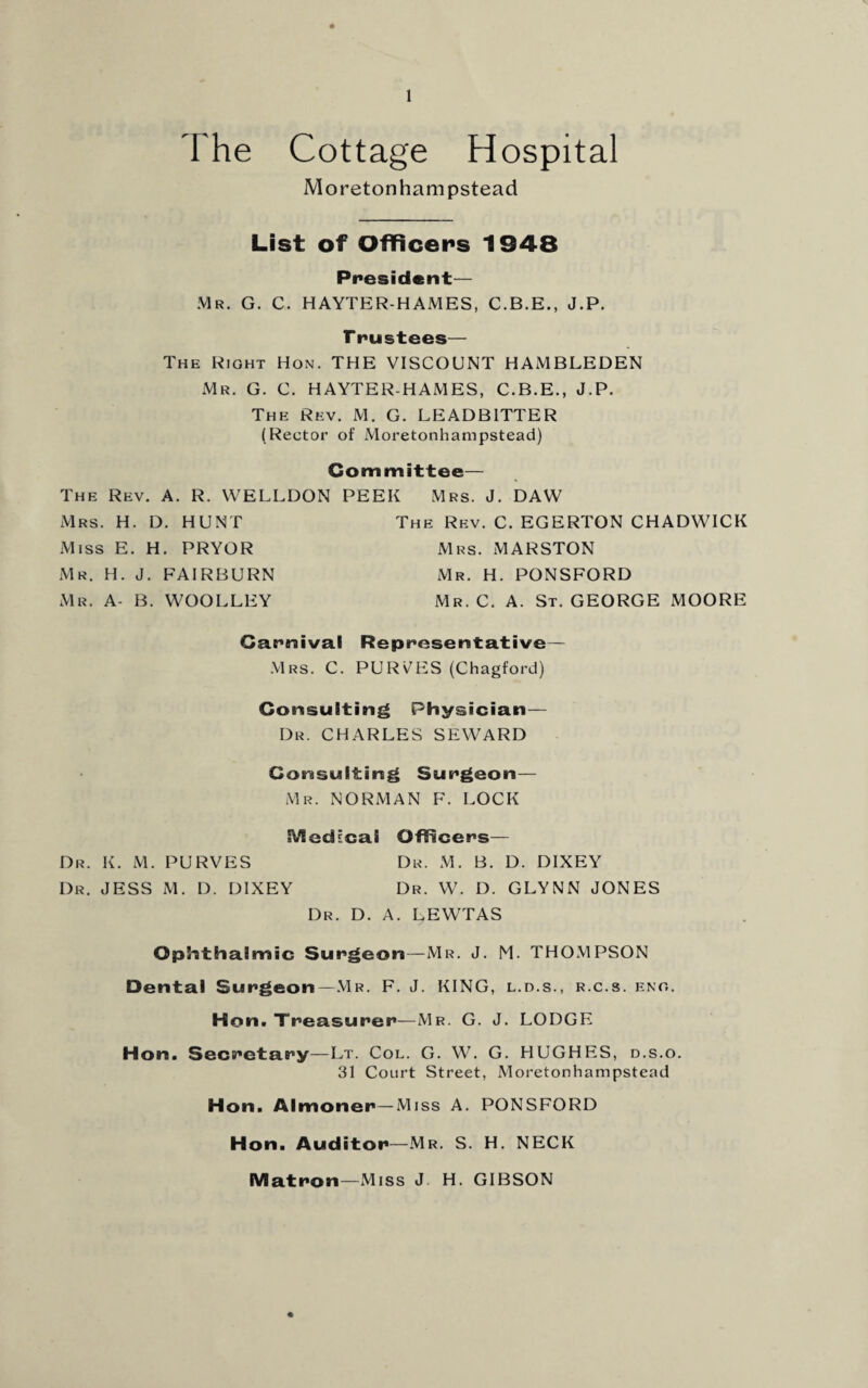 The Cottage Hospital Mo reton ham pstead List of Officers 1948 President— Mr. G. C. HAYTER-HAMES, C.B.E., J.P. F trustees— The Right Hon. THE VISCOUNT HAMBLEDEN Mr. G. C. HAYTER-HAMES, C.B.E., J.P. The Rev. M. G. LEADBITTER (Rector of Moretonhampstead) Committee— The Rev. A. R. VVELLDON PEEK Mrs. J. DAW Mrs. H. D. HUNT The Rev. C. EGERTON CHADWICK Miss E. H. PRYOR Mrs. MARSTON Mr. H. J. FAIRBURN Mr. H. PONSFORD Mr. A- B. WOOLLEY Mr. C. A. St. GEORGE MOORE Carnival Representative— Mrs. C. PURGES (Chagford) Consulting Physician— Dr. CHARLES SEWARD Consulting Surgeon— Mr. NORMAN F. LOCK Medical Officers— Dr. K. M. PURVES Dr. M. B. D. DIXEY Dr. JESS M. I). DIXEY Dr. W. D. GLYNN JONES Dr. D. A. LEWTAS Ophthalmic Surgeon—Mr. J. M. THOMPSON Dental Surgeon—Mr. F. J. KING, l.d.s., r.c.s. eng. Hon. Treasurer—Mr. G. J. LODGE Hon. Secretary—Lt. Col. G. W. G. HUGHES, d.s.o. 31 Court Street, Moretonhampstead Hon. Almoner—Miss A. PONSFORD Hon. Auditor—Mr. S. H. NECK Matron—Miss J H. GIBSON