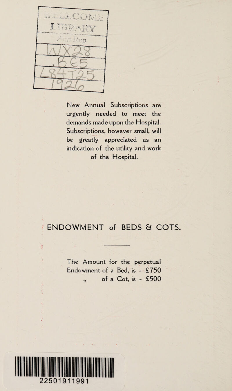 New Annual Subscriptions are urgently needed to meet the demands made upon the Hospital. Subscriptions, however small, will be greatly appreciated as an indication of the utility and work of the Hospital. ENDOWMENT of BEDS 8 COTS. The Amount for the perpetual Endowment of a Bed, is - £750 „ of a Cot, is - £500 22501911991