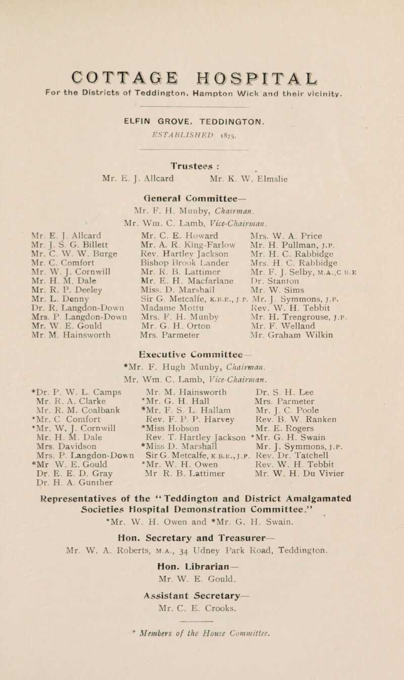 COTTAaE HOSPITAL For the Districts of Teddington, Hampton Wick and their vicinity. ELFIN GROVE, TEDDINGTON. PISTABLISHED 1875. Tru5tees : Mr. E. J. Allcard Mr. K. W. Elmslie (jeneral Committee— Mr. F. H. Muiiby, Chairman. Mr. Will. C. Lamb, Vice-Chairman. Mr. E. ]. Allcard Mr. J. S. G. Billett Mr. C. W. W. Burge Mr. C. Comfort Mr. W. J. Cornwill Mr. H. M. Dale Mr. R. P. Deeley Mr. L. Denny Dr. R. Langdon-Down Mrs. IV Langdon-Down Mr. W. E. Gould Mr. M. Hainsworth Mr. C. E. Howard Mr. A. R. King-Farlow Rev. Hartley Jackson Bishop Brook Lander Mr. R. B. Lattinier Mr. E. H. Macfarlane Miss. D. Marshall Sir G. Metcalfe, k.b.e., j iMadame Mottu Mrs. F. H. Munby Mr. G. H. Orton Mrs. Parmeter Mrs. W. A. Price Mr. H. Pullman, j.p. Mr. H. C. Rabbidge Mrs. H. C. Rabbidge Mr. F. J. Selby, m.a.,c u.e Ihr. Stanton Mr. W. Sims . Mr. J. Symmons, j.p. Rev. W. H. Tebbit Mr. H. Trengrouse, j.p. Mr. F. Welland Mr. Graham Wilkin Executive Committee — *Mr. F'. Hugh Munby, Chairman. Mr. Wm. C. Lamb, Vice-Chairman. *Dr. P. W. L. Camps Mr. R. A. Clarke Mr. R. M. Coalbank *Mr. C Comfort *Mr. W. J. Cornwill Mr. H. M. Dale Mrs. Davidson Mrs. P. I.angdon-Down *Mr W. E. Gould Dr. E. E. D. Gray Dr. H. A. Gunther Air. M. Hainsworth *Mr. G. H. Hall *Mr. F. S. L. Hallam Rev. F. P. P. Flarvey *Miss Flobson Rev. T. Hartley Jackson *AIiss D. Marshall Sir G. Aletcalfe, k.b.e.,j.p. *Mr. W. H. Owen Mr R. B. Lattimer Dr. S. H. Lee Mrs. Parmeter Mr. J. C. Poole Rev. B. W. Ranken Mr. E. Rogers *Mr. G. H. Swain Mr. J. Symmons, J.p. Rev. Dr. Tatchell Rev. W. H. Tebbit Mr. W. H. Du Vivier Representatives of the “ Teddington and District Amalgamated Societies Hospital Demonstration Committee.” *Mr. W. H. Owen and *Mr. G. H. Swain. Hon. Secretary and Treasurer— Mr. W. A. Roberts, m.a., 34 Udney Park Road, Teddington. Hon. Librarian — Mr. W. E. Gould. Assistant Secretary— Air. C. E. Crooks. ^ Members of the House Committee.